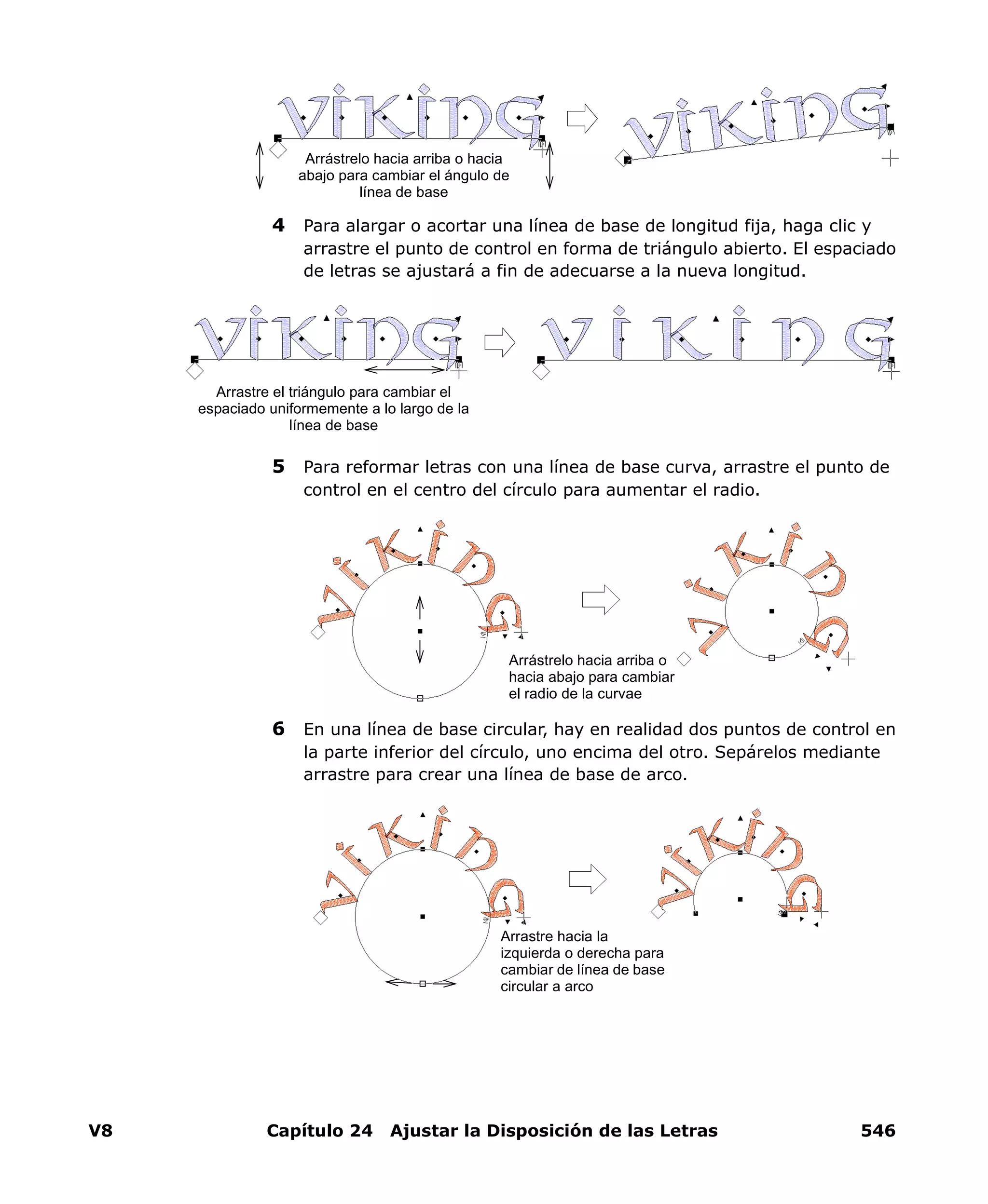 V8 Capítulo 24 Ajustar la Disposición de las Letras 546
4 Para alargar o acortar una línea de base de longitud fija, haga clic y
arrastre el punto de control en forma de triángulo abierto. El espaciado
de letras se ajustará a fin de adecuarse a la nueva longitud.
5 Para reformar letras con una línea de base curva, arrastre el punto de
control en el centro del círculo para aumentar el radio.
6 En una línea de base circular, hay en realidad dos puntos de control en
la parte inferior del círculo, uno encima del otro. Sepárelos mediante
arrastre para crear una línea de base de arco.
Arrástrelo hacia arriba o hacia
abajo para cambiar el ángulo de
línea de base
Arrastre el triángulo para cambiar el
espaciado uniformemente a lo largo de la
línea de base
Arrástrelo hacia arriba o
hacia abajo para cambiar
el radio de la curvae
Arrastre hacia la
izquierda o derecha para
cambiar de línea de base
circular a arco
 