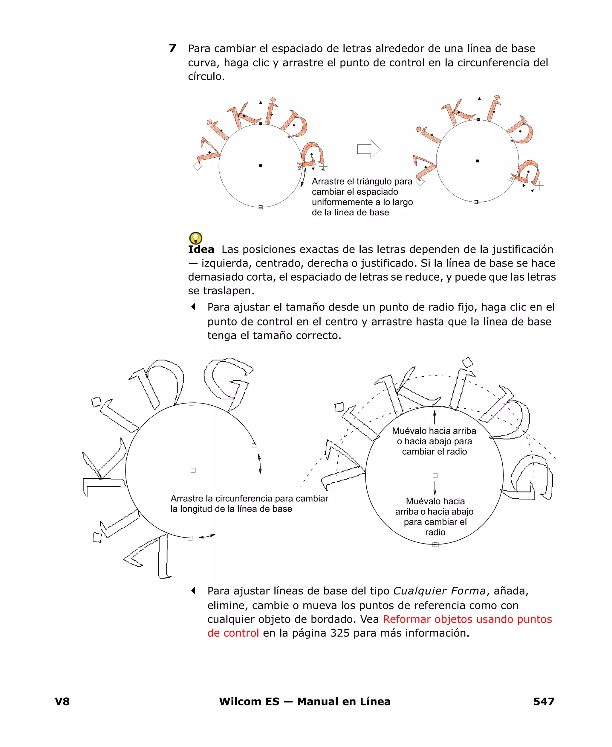 V8 Wilcom ES — Manual en Línea 547
7 Para cambiar el espaciado de letras alrededor de una línea de base
curva, haga clic y arrastre el punto de control en la circunferencia del
círculo.
Idea Las posiciones exactas de las letras dependen de la justificación
— izquierda, centrado, derecha o justificado. Si la línea de base se hace
demasiado corta, el espaciado de letras se reduce, y puede que las letras
se traslapen.
Para ajustar el tamaño desde un punto de radio fijo, haga clic en el
punto de control en el centro y arrastre hasta que la línea de base
tenga el tamaño correcto.
Para ajustar líneas de base del tipo Cualquier Forma, añada,
elimine, cambie o mueva los puntos de referencia como con
cualquier objeto de bordado. Vea Reformar objetos usando puntos
de control en la página 325 para más información.
Arrastre el triángulo para
cambiar el espaciado
uniformemente a lo largo
de la línea de base
Muévalo hacia arriba
o hacia abajo para
cambiar el radio
Muévalo hacia
arriba o hacia abajo
para cambiar el
radio
Arrastre la circunferencia para cambiar
la longitud de la línea de base
 