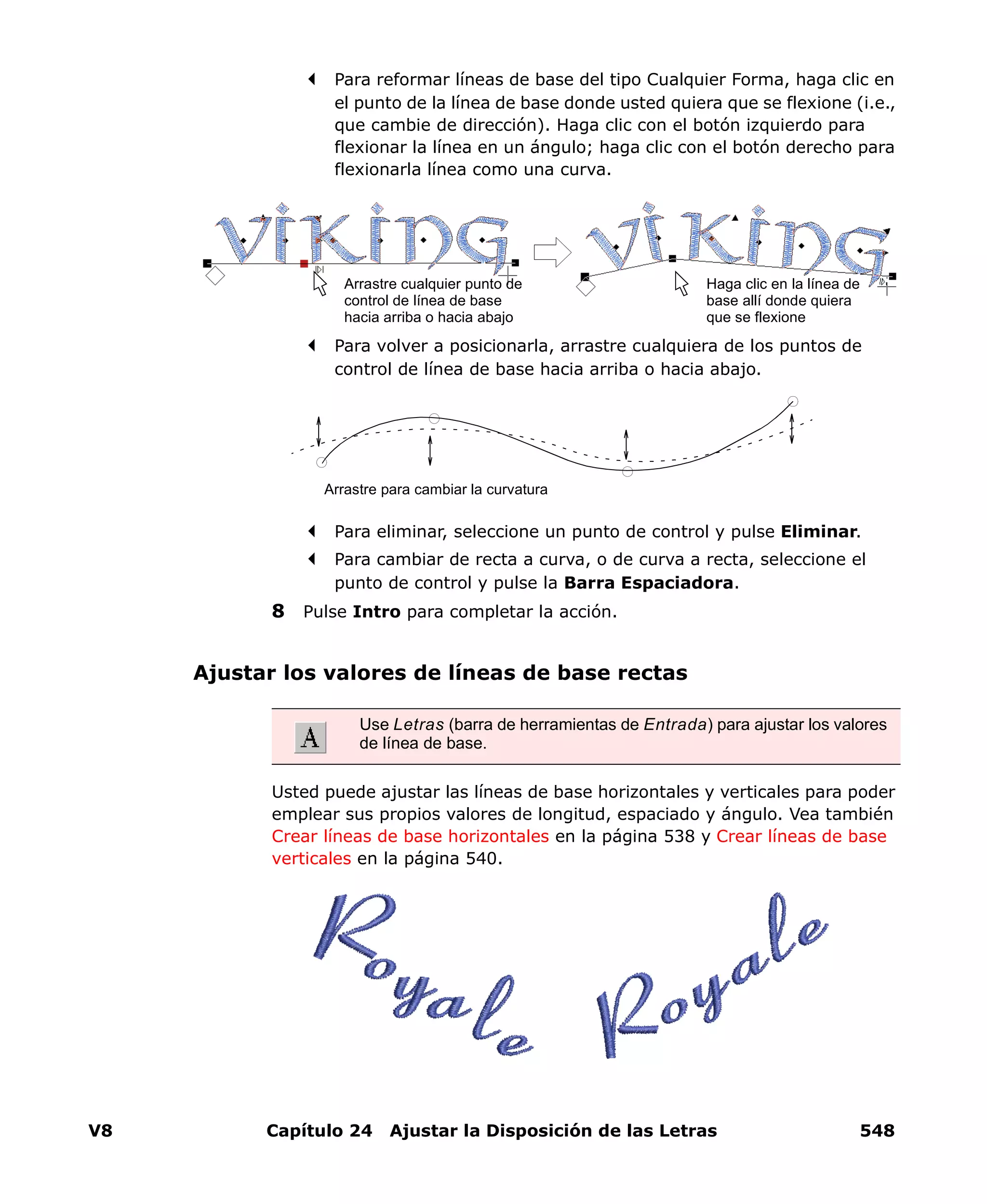 V8 Capítulo 24 Ajustar la Disposición de las Letras 548
Para reformar líneas de base del tipo Cualquier Forma, haga clic en
el punto de la línea de base donde usted quiera que se flexione (i.e.,
que cambie de dirección). Haga clic con el botón izquierdo para
flexionar la línea en un ángulo; haga clic con el botón derecho para
flexionarla línea como una curva.
Para volver a posicionarla, arrastre cualquiera de los puntos de
control de línea de base hacia arriba o hacia abajo.
Para eliminar, seleccione un punto de control y pulse Eliminar.
Para cambiar de recta a curva, o de curva a recta, seleccione el
punto de control y pulse la Barra Espaciadora.
8 Pulse Intro para completar la acción.
Ajustar los valores de líneas de base rectas
Usted puede ajustar las líneas de base horizontales y verticales para poder
emplear sus propios valores de longitud, espaciado y ángulo. Vea también
Crear líneas de base horizontales en la página 538 y Crear líneas de base
verticales en la página 540.
Arrastre cualquier punto de
control de línea de base
hacia arriba o hacia abajo
Haga clic en la línea de
base allí donde quiera
que se flexione
Arrastre para cambiar la curvatura
Use Letras (barra de herramientas de Entrada) para ajustar los valores
de línea de base.
 