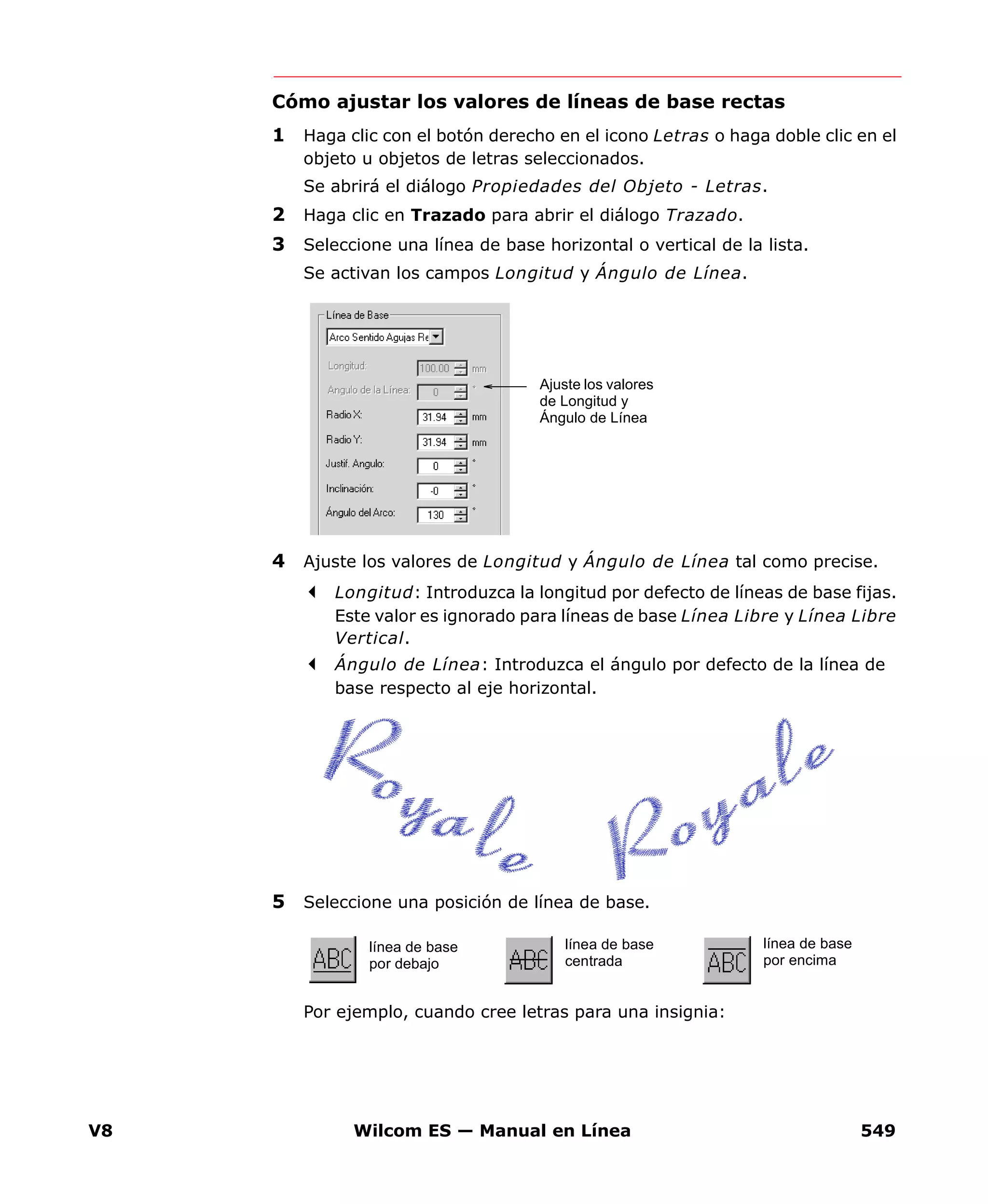 V8 Wilcom ES — Manual en Línea 549
Cómo ajustar los valores de líneas de base rectas
1 Haga clic con el botón derecho en el icono Letras o haga doble clic en el
objeto u objetos de letras seleccionados.
Se abrirá el diálogo Propiedades del Objeto - Letras.
2 Haga clic en Trazado para abrir el diálogo Trazado.
3 Seleccione una línea de base horizontal o vertical de la lista.
Se activan los campos Longitud y Ángulo de Línea.
4 Ajuste los valores de Longitud y Ángulo de Línea tal como precise.
Longitud: Introduzca la longitud por defecto de líneas de base fijas.
Este valor es ignorado para líneas de base Línea Libre y Línea Libre
Vertical.
Ángulo de Línea: Introduzca el ángulo por defecto de la línea de
base respecto al eje horizontal.
5 Seleccione una posición de línea de base.
Por ejemplo, cuando cree letras para una insignia:
Ajuste los valores
de Longitud y
Ángulo de Línea
línea de base
por debajo
línea de base
centrada
línea de base
por encima
 