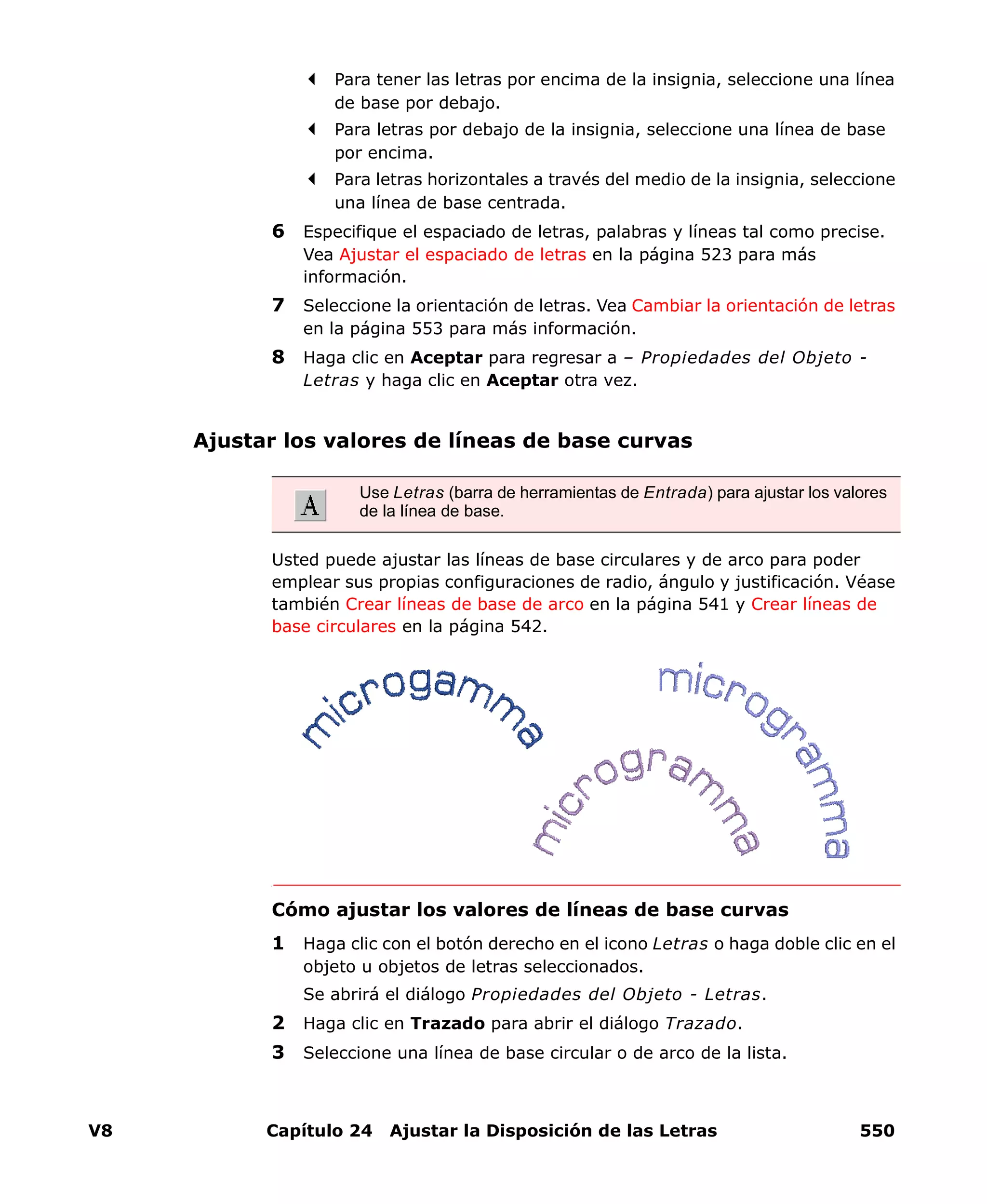 V8 Capítulo 24 Ajustar la Disposición de las Letras 550
Para tener las letras por encima de la insignia, seleccione una línea
de base por debajo.
Para letras por debajo de la insignia, seleccione una línea de base
por encima.
Para letras horizontales a través del medio de la insignia, seleccione
una línea de base centrada.
6 Especifique el espaciado de letras, palabras y líneas tal como precise.
Vea Ajustar el espaciado de letras en la página 523 para más
información.
7 Seleccione la orientación de letras. Vea Cambiar la orientación de letras
en la página 553 para más información.
8 Haga clic en Aceptar para regresar a – Propiedades del Objeto -
Letras y haga clic en Aceptar otra vez.
Ajustar los valores de líneas de base curvas
Usted puede ajustar las líneas de base circulares y de arco para poder
emplear sus propias configuraciones de radio, ángulo y justificación. Véase
también Crear líneas de base de arco en la página 541 y Crear líneas de
base circulares en la página 542.
Cómo ajustar los valores de líneas de base curvas
1 Haga clic con el botón derecho en el icono Letras o haga doble clic en el
objeto u objetos de letras seleccionados.
Se abrirá el diálogo Propiedades del Objeto - Letras.
2 Haga clic en Trazado para abrir el diálogo Trazado.
3 Seleccione una línea de base circular o de arco de la lista.
Use Letras (barra de herramientas de Entrada) para ajustar los valores
de la línea de base.
 