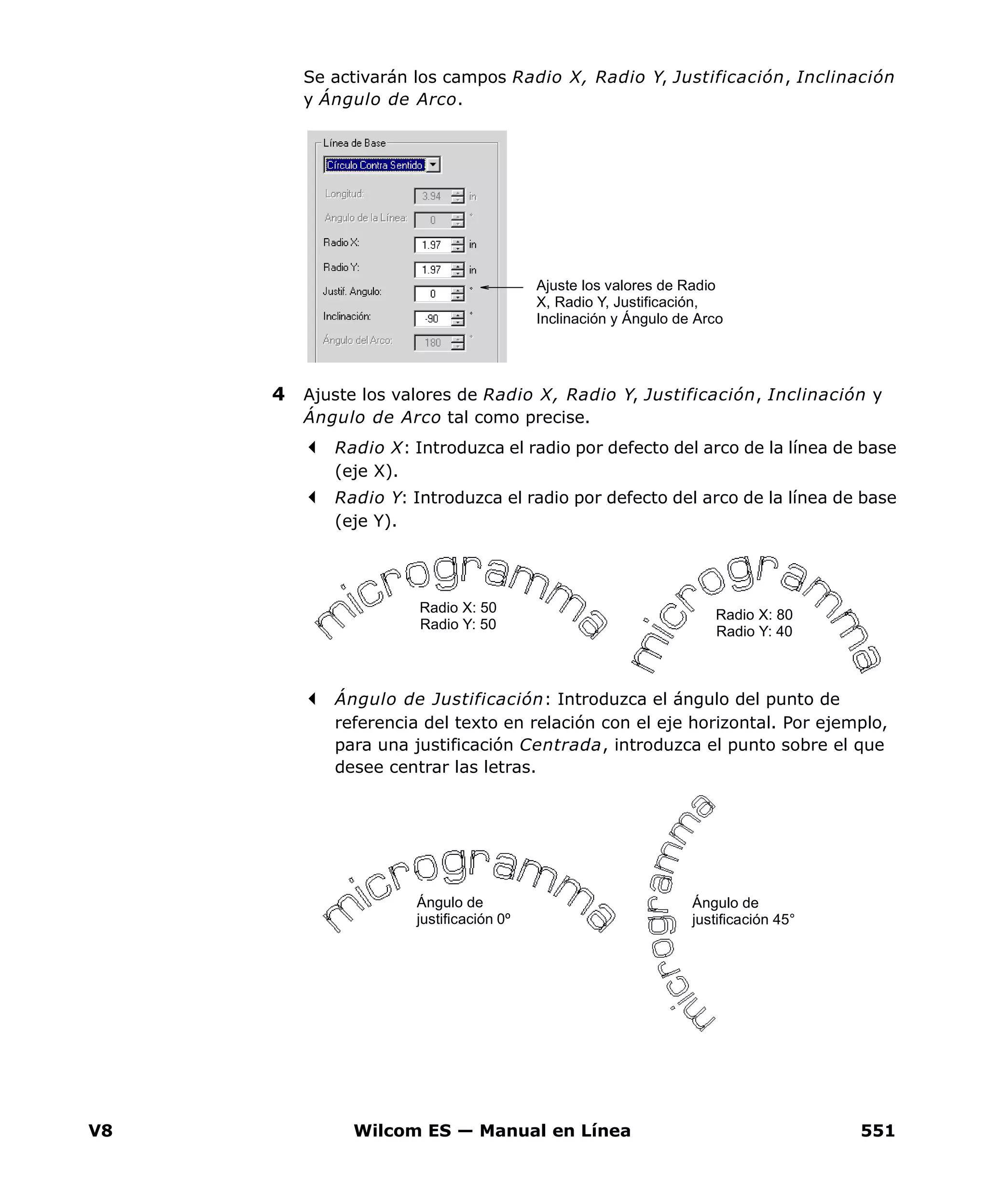 V8 Wilcom ES — Manual en Línea 551
Se activarán los campos Radio X, Radio Y, Justificación, Inclinación
y Ángulo de Arco.
4 Ajuste los valores de Radio X, Radio Y, Justificación, Inclinación y
Ángulo de Arco tal como precise.
Radio X: Introduzca el radio por defecto del arco de la línea de base
(eje X).
Radio Y: Introduzca el radio por defecto del arco de la línea de base
(eje Y).
Ángulo de Justificación: Introduzca el ángulo del punto de
referencia del texto en relación con el eje horizontal. Por ejemplo,
para una justificación Centrada, introduzca el punto sobre el que
desee centrar las letras.
Ajuste los valores de Radio
X, Radio Y, Justificación,
Inclinación y Ángulo de Arco
Radio X: 80
Radio Y: 40
Radio X: 50
Radio Y: 50
Ángulo de
justificación 0º
Ángulo de
justificación 45°
 