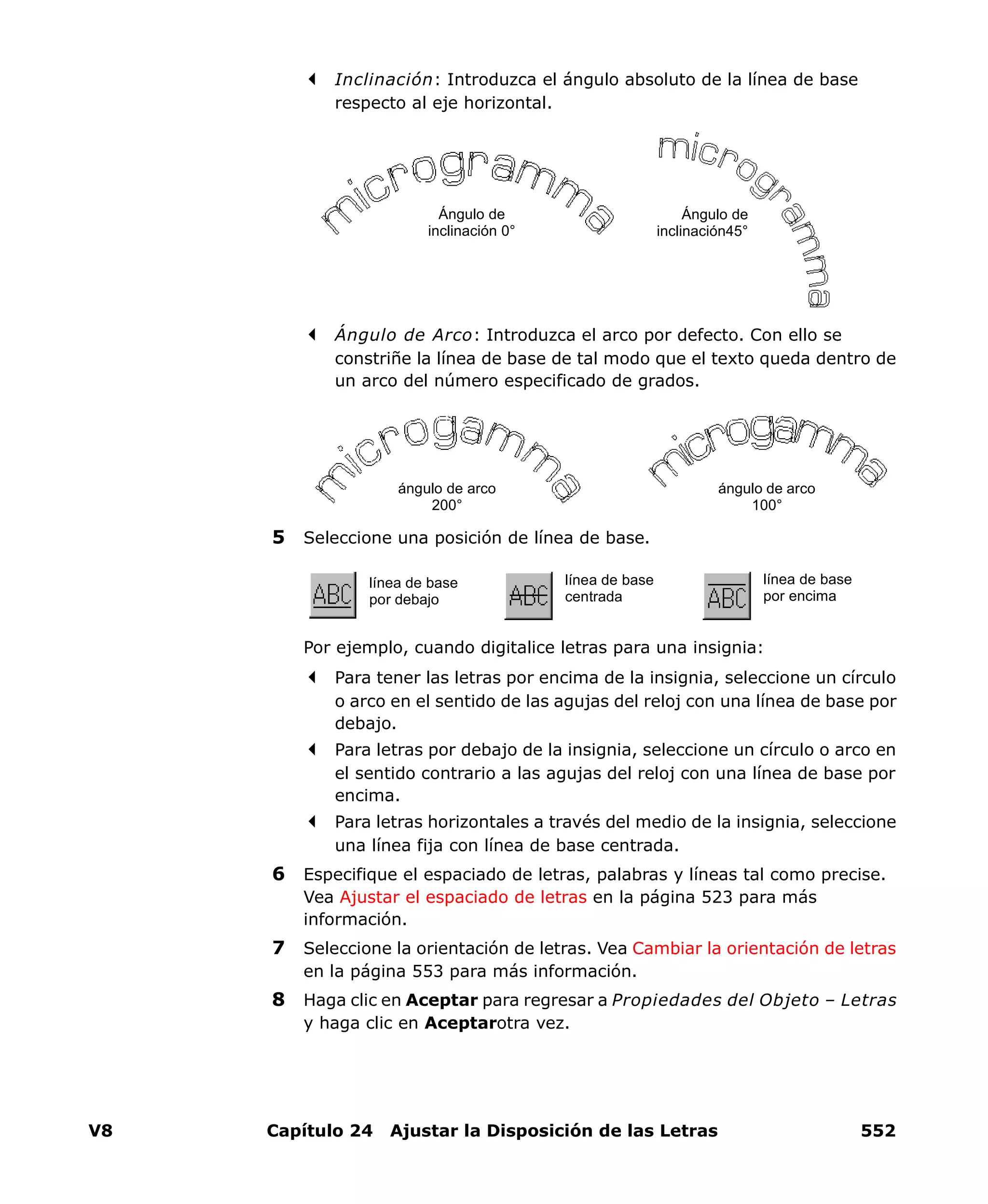 V8 Capítulo 24 Ajustar la Disposición de las Letras 552
Inclinación: Introduzca el ángulo absoluto de la línea de base
respecto al eje horizontal.
Ángulo de Arco: Introduzca el arco por defecto. Con ello se
constriñe la línea de base de tal modo que el texto queda dentro de
un arco del número especificado de grados.
5 Seleccione una posición de línea de base.
Por ejemplo, cuando digitalice letras para una insignia:
Para tener las letras por encima de la insignia, seleccione un círculo
o arco en el sentido de las agujas del reloj con una línea de base por
debajo.
Para letras por debajo de la insignia, seleccione un círculo o arco en
el sentido contrario a las agujas del reloj con una línea de base por
encima.
Para letras horizontales a través del medio de la insignia, seleccione
una línea fija con línea de base centrada.
6 Especifique el espaciado de letras, palabras y líneas tal como precise.
Vea Ajustar el espaciado de letras en la página 523 para más
información.
7 Seleccione la orientación de letras. Vea Cambiar la orientación de letras
en la página 553 para más información.
8 Haga clic en Aceptar para regresar a Propiedades del Objeto – Letras
y haga clic en Aceptarotra vez.
Ángulo de
inclinación45°
Ángulo de
inclinación 0°
ángulo de arco
100°
ángulo de arco
200°
línea de base
por debajo
línea de base
centrada
línea de base
por encima
 