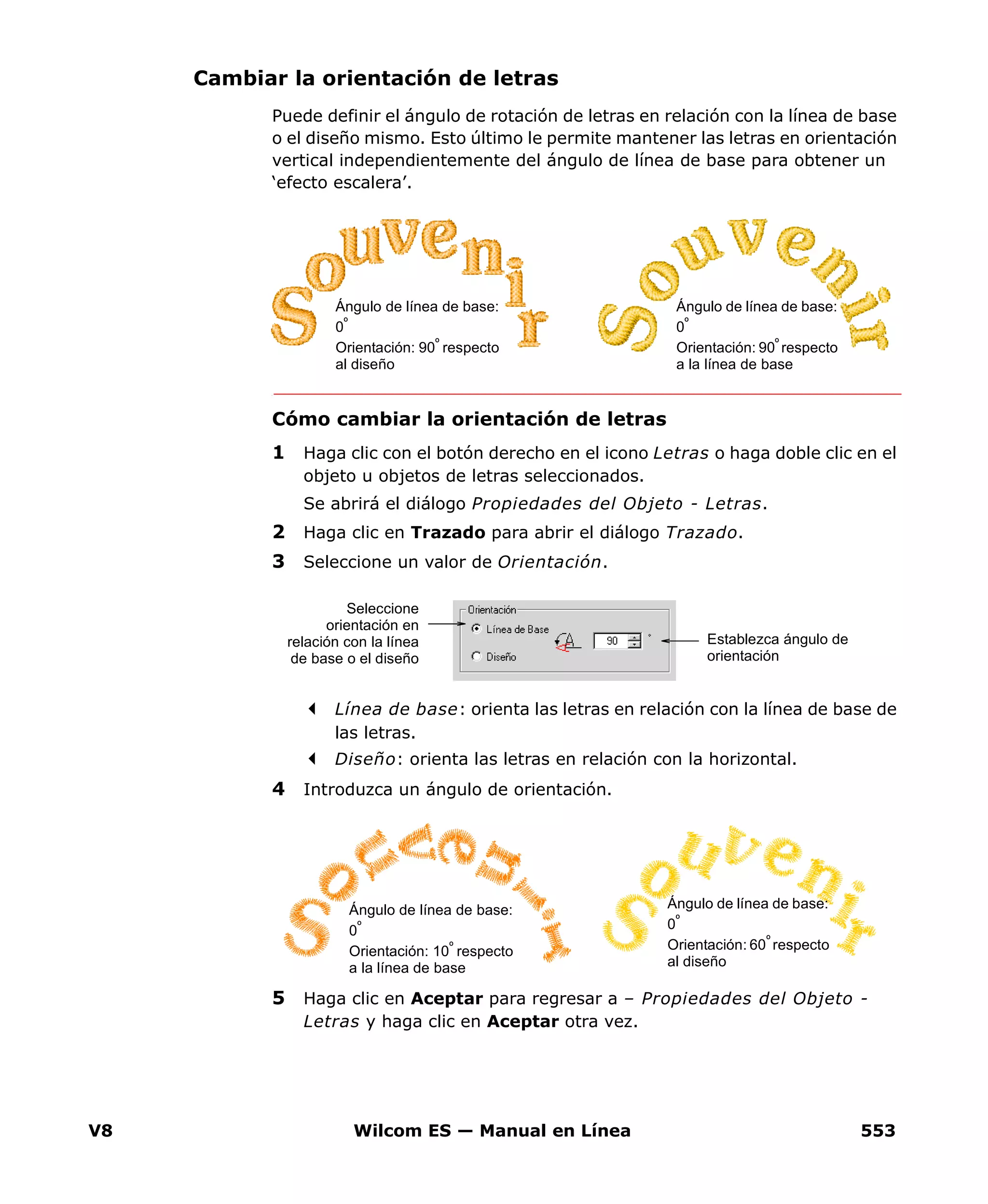 V8 Wilcom ES — Manual en Línea 553
Cambiar la orientación de letras
Puede definir el ángulo de rotación de letras en relación con la línea de base
o el diseño mismo. Esto último le permite mantener las letras en orientación
vertical independientemente del ángulo de línea de base para obtener un
‘efecto escalera’.
Cómo cambiar la orientación de letras
1 Haga clic con el botón derecho en el icono Letras o haga doble clic en el
objeto u objetos de letras seleccionados.
Se abrirá el diálogo Propiedades del Objeto - Letras.
2 Haga clic en Trazado para abrir el diálogo Trazado.
3 Seleccione un valor de Orientación.
Línea de base: orienta las letras en relación con la línea de base de
las letras.
Diseño: orienta las letras en relación con la horizontal.
4 Introduzca un ángulo de orientación.
5 Haga clic en Aceptar para regresar a – Propiedades del Objeto -
Letras y haga clic en Aceptar otra vez.
Ángulo de línea de base:
0º
Orientación: 90º respecto
al diseño
Ángulo de línea de base:
0º
Orientación: 90º respecto
a la línea de base
Establezca ángulo de
orientación
Seleccione
orientación en
relación con la línea
de base o el diseño
Ángulo de línea de base:
0º
Orientación: 60º
respecto
al diseño
Ángulo de línea de base:
0º
Orientación: 10º
respecto
a la línea de base
 