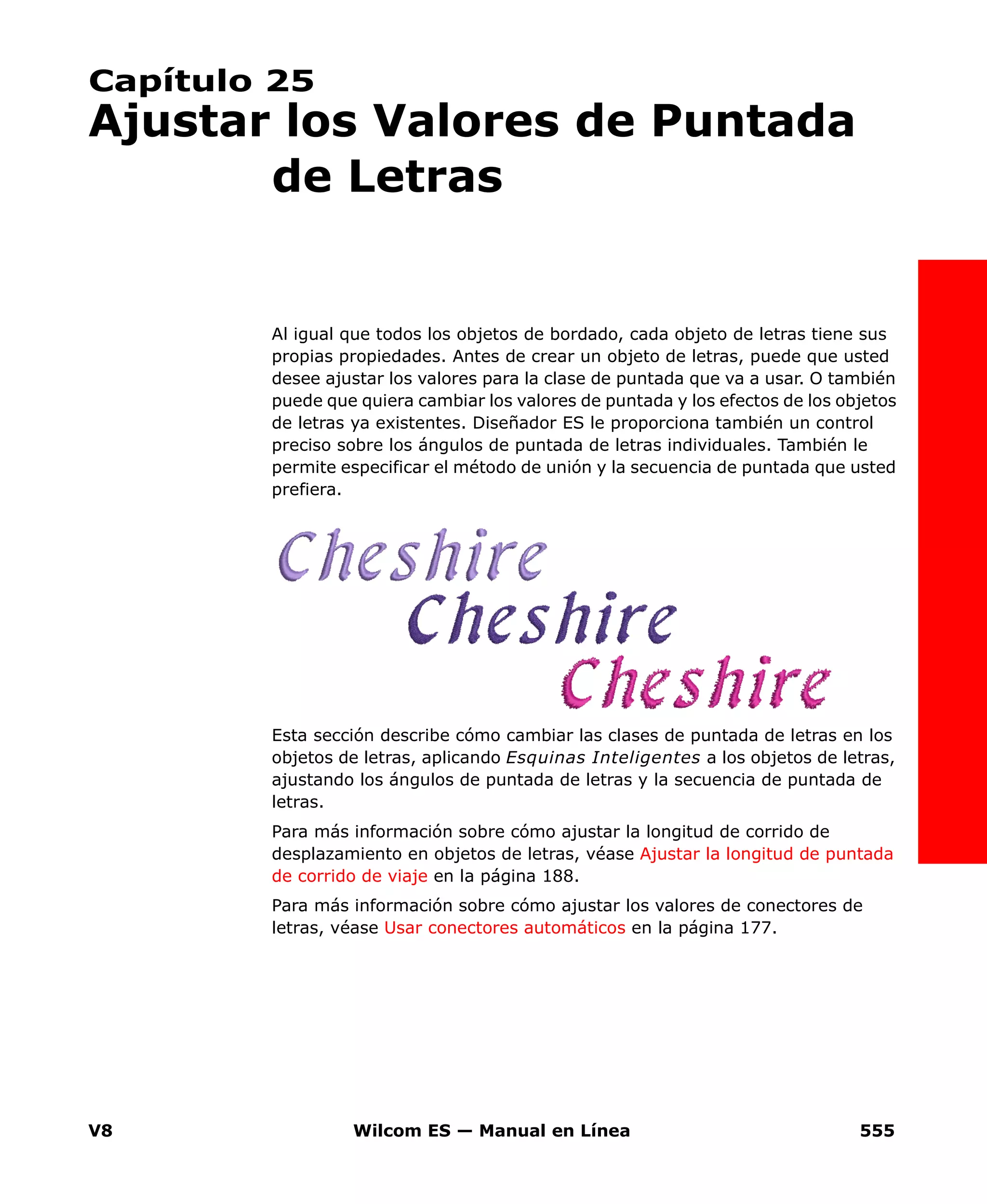 V8 Wilcom ES — Manual en Línea 555
Capítulo 25
Ajustar los Valores de Puntada
de Letras
Al igual que todos los objetos de bordado, cada objeto de letras tiene sus
propias propiedades. Antes de crear un objeto de letras, puede que usted
desee ajustar los valores para la clase de puntada que va a usar. O también
puede que quiera cambiar los valores de puntada y los efectos de los objetos
de letras ya existentes. Diseñador ES le proporciona también un control
preciso sobre los ángulos de puntada de letras individuales. También le
permite especificar el método de unión y la secuencia de puntada que usted
prefiera.
Esta sección describe cómo cambiar las clases de puntada de letras en los
objetos de letras, aplicando Esquinas Inteligentes a los objetos de letras,
ajustando los ángulos de puntada de letras y la secuencia de puntada de
letras.
Para más información sobre cómo ajustar la longitud de corrido de
desplazamiento en objetos de letras, véase Ajustar la longitud de puntada
de corrido de viaje en la página 188.
Para más información sobre cómo ajustar los valores de conectores de
letras, véase Usar conectores automáticos en la página 177.
 