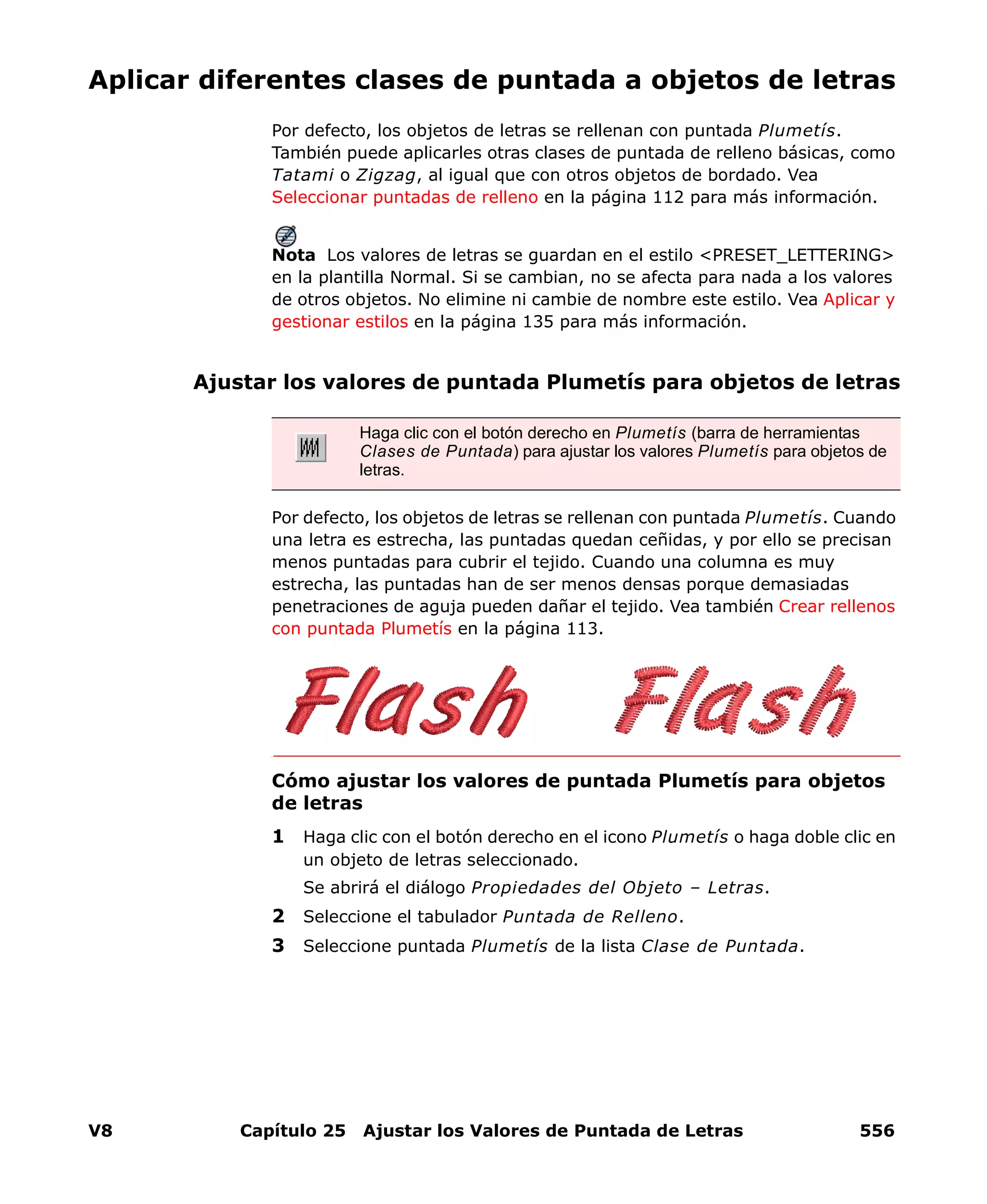 V8 Capítulo 25 Ajustar los Valores de Puntada de Letras 556
Aplicar diferentes clases de puntada a objetos de letras
Por defecto, los objetos de letras se rellenan con puntada Plumetís.
También puede aplicarles otras clases de puntada de relleno básicas, como
Tatami o Zigzag, al igual que con otros objetos de bordado. Vea
Seleccionar puntadas de relleno en la página 112 para más información.
Nota Los valores de letras se guardan en el estilo <PRESET_LETTERING>
en la plantilla Normal. Si se cambian, no se afecta para nada a los valores
de otros objetos. No elimine ni cambie de nombre este estilo. Vea Aplicar y
gestionar estilos en la página 135 para más información.
Ajustar los valores de puntada Plumetís para objetos de letras
Por defecto, los objetos de letras se rellenan con puntada Plumetís. Cuando
una letra es estrecha, las puntadas quedan ceñidas, y por ello se precisan
menos puntadas para cubrir el tejido. Cuando una columna es muy
estrecha, las puntadas han de ser menos densas porque demasiadas
penetraciones de aguja pueden dañar el tejido. Vea también Crear rellenos
con puntada Plumetís en la página 113.
Cómo ajustar los valores de puntada Plumetís para objetos
de letras
1 Haga clic con el botón derecho en el icono Plumetís o haga doble clic en
un objeto de letras seleccionado.
Se abrirá el diálogo Propiedades del Objeto – Letras.
2 Seleccione el tabulador Puntada de Relleno.
3 Seleccione puntada Plumetís de la lista Clase de Puntada.
Haga clic con el botón derecho en Plumetís (barra de herramientas
Clases de Puntada) para ajustar los valores Plumetís para objetos de
letras.
 