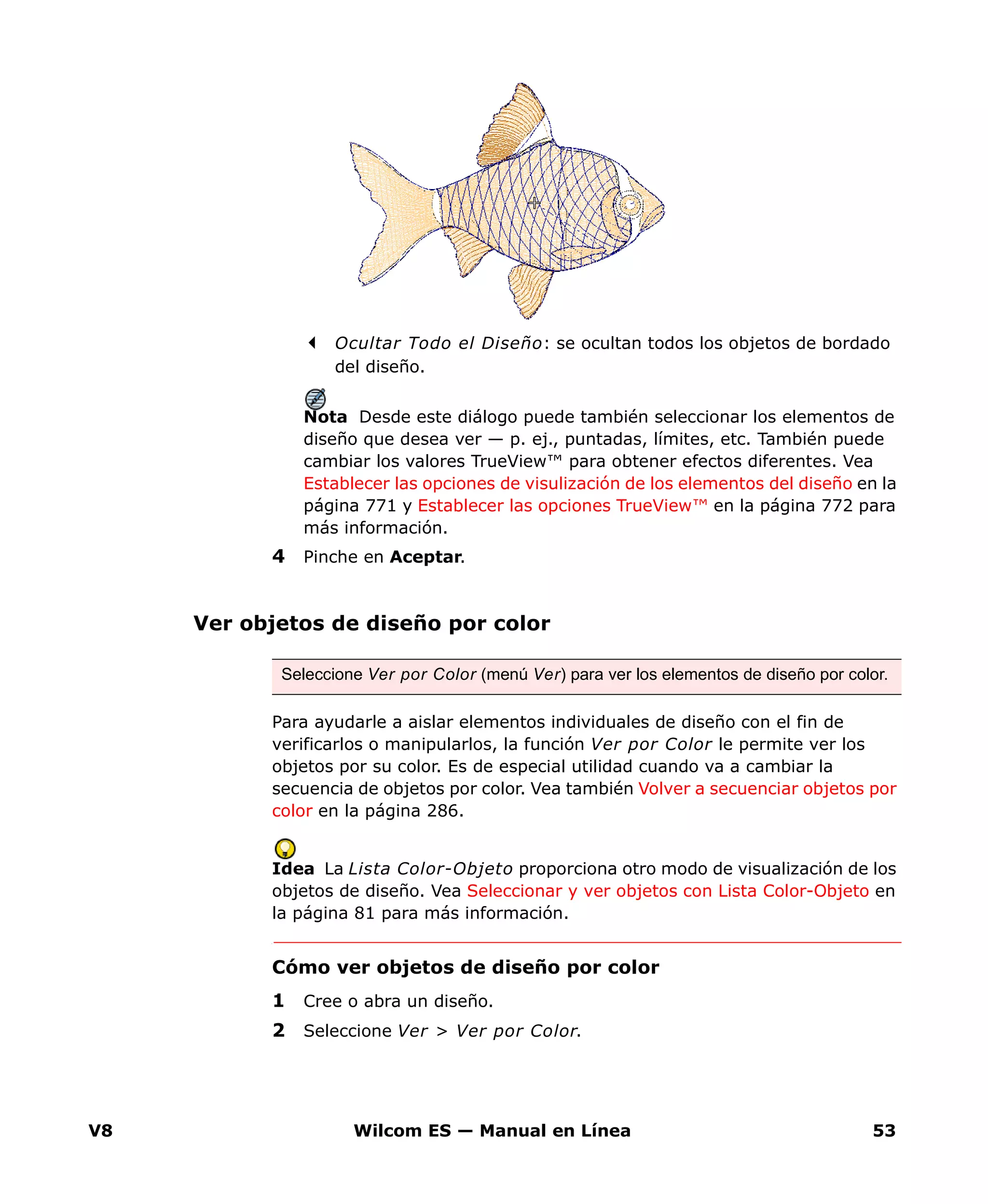 V8 Wilcom ES — Manual en Línea 53
Ocultar Todo el Diseño: se ocultan todos los objetos de bordado
del diseño.
Nota Desde este diálogo puede también seleccionar los elementos de
diseño que desea ver — p. ej., puntadas, límites, etc. También puede
cambiar los valores TrueView™ para obtener efectos diferentes. Vea
Establecer las opciones de visulización de los elementos del diseño en la
página 771 y Establecer las opciones TrueView™ en la página 772 para
más información.
4 Pinche en Aceptar.
Ver objetos de diseño por color
Para ayudarle a aislar elementos individuales de diseño con el fin de
verificarlos o manipularlos, la función Ver por Color le permite ver los
objetos por su color. Es de especial utilidad cuando va a cambiar la
secuencia de objetos por color. Vea también Volver a secuenciar objetos por
color en la página 286.
Idea La Lista Color-Objeto proporciona otro modo de visualización de los
objetos de diseño. Vea Seleccionar y ver objetos con Lista Color-Objeto en
la página 81 para más información.
Cómo ver objetos de diseño por color
1 Cree o abra un diseño.
2 Seleccione Ver > Ver por Color.
Seleccione Ver por Color (menú Ver) para ver los elementos de diseño por color.
 