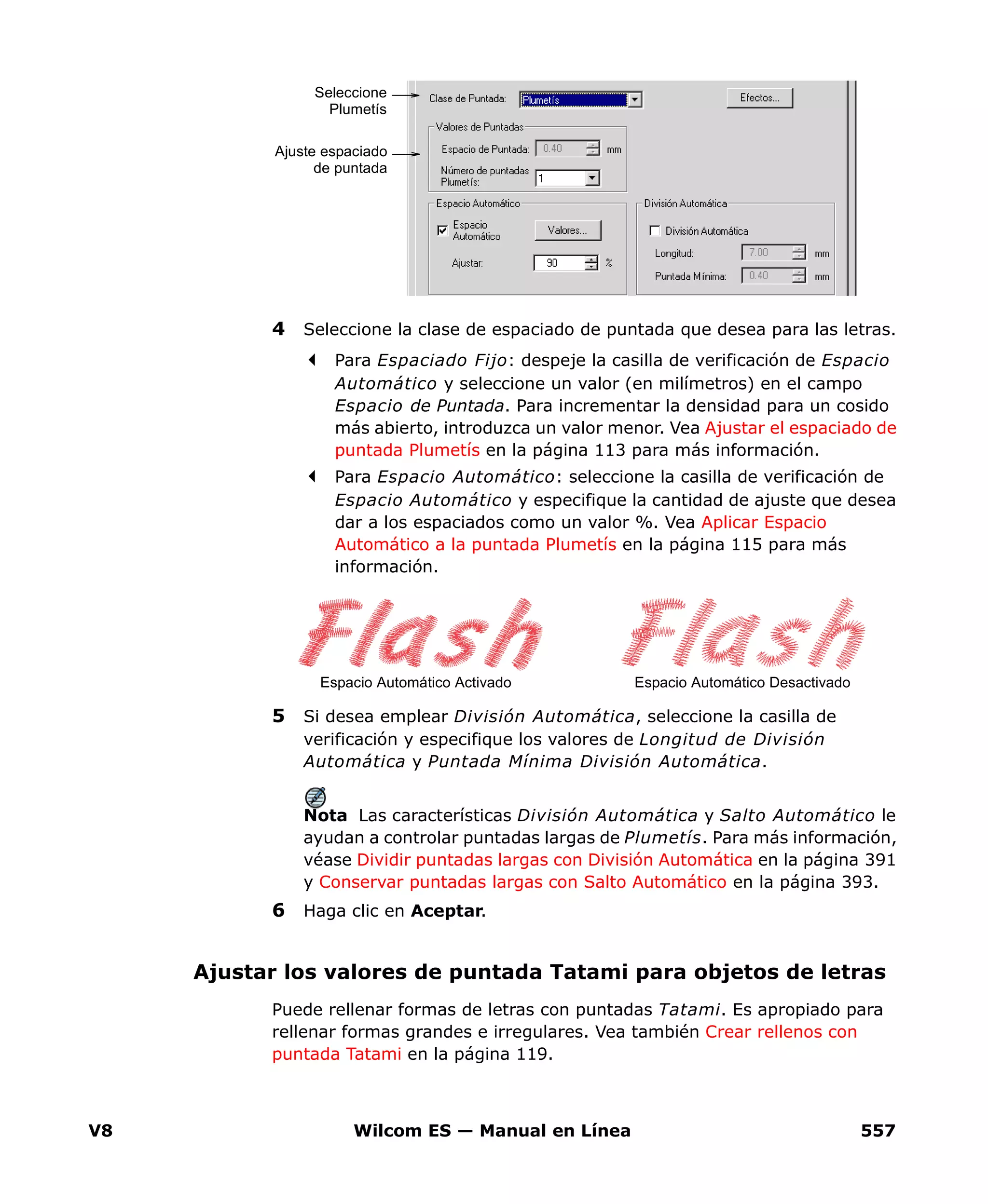 V8 Wilcom ES — Manual en Línea 557
4 Seleccione la clase de espaciado de puntada que desea para las letras.
Para Espaciado Fijo: despeje la casilla de verificación de Espacio
Automático y seleccione un valor (en milímetros) en el campo
Espacio de Puntada. Para incrementar la densidad para un cosido
más abierto, introduzca un valor menor. Vea Ajustar el espaciado de
puntada Plumetís en la página 113 para más información.
Para Espacio Automático: seleccione la casilla de verificación de
Espacio Automático y especifique la cantidad de ajuste que desea
dar a los espaciados como un valor %. Vea Aplicar Espacio
Automático a la puntada Plumetís en la página 115 para más
información.
5 Si desea emplear División Automática, seleccione la casilla de
verificación y especifique los valores de Longitud de División
Automática y Puntada Mínima División Automática.
Nota Las características División Automática y Salto Automático le
ayudan a controlar puntadas largas de Plumetís. Para más información,
véase Dividir puntadas largas con División Automática en la página 391
y Conservar puntadas largas con Salto Automático en la página 393.
6 Haga clic en Aceptar.
Ajustar los valores de puntada Tatami para objetos de letras
Puede rellenar formas de letras con puntadas Tatami. Es apropiado para
rellenar formas grandes e irregulares. Vea también Crear rellenos con
puntada Tatami en la página 119.
Ajuste espaciado
de puntada
Seleccione
Plumetís
Espacio Automático DesactivadoEspacio Automático Activado
 