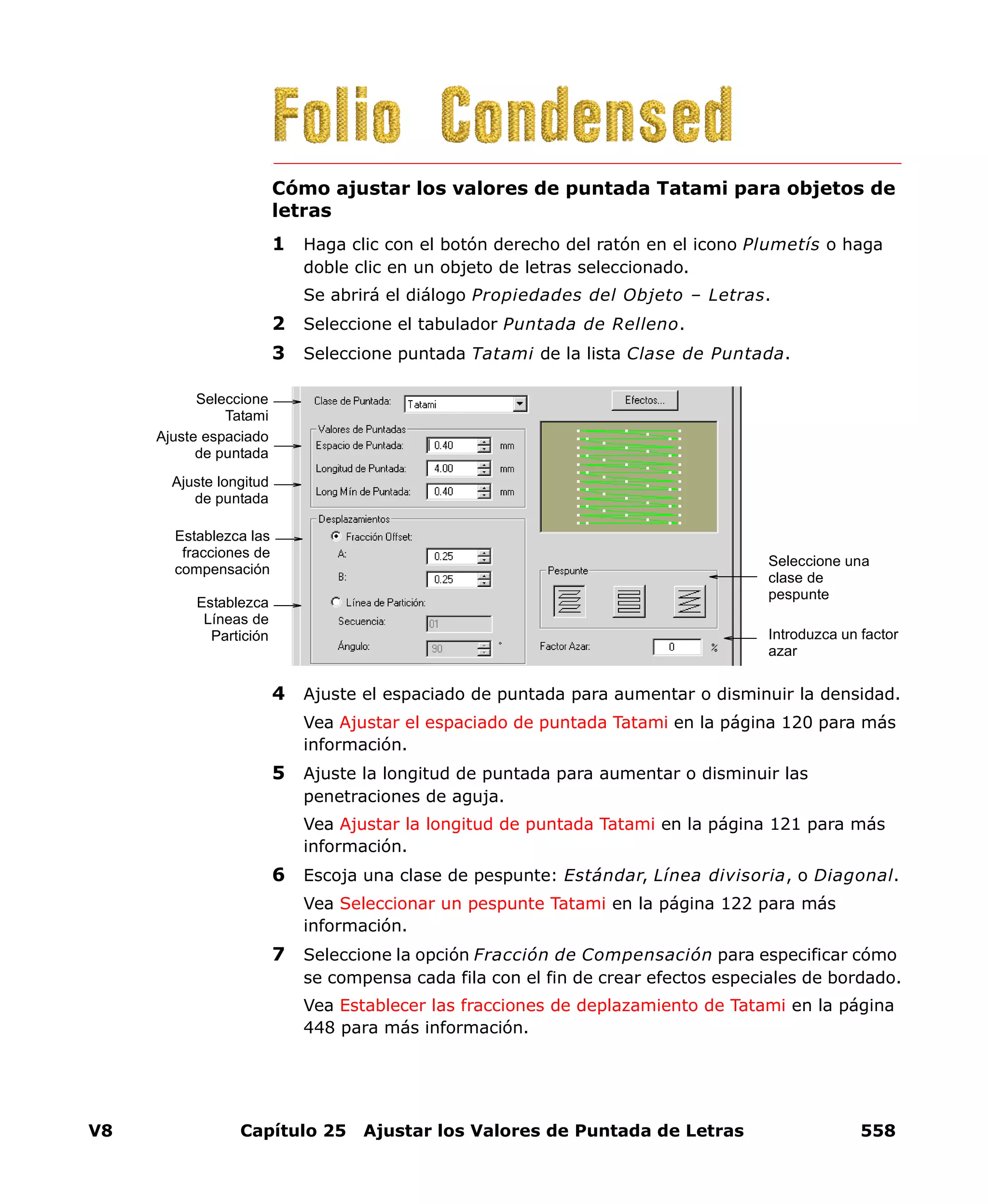 V8 Capítulo 25 Ajustar los Valores de Puntada de Letras 558
Cómo ajustar los valores de puntada Tatami para objetos de
letras
1 Haga clic con el botón derecho del ratón en el icono Plumetís o haga
doble clic en un objeto de letras seleccionado.
Se abrirá el diálogo Propiedades del Objeto – Letras.
2 Seleccione el tabulador Puntada de Relleno.
3 Seleccione puntada Tatami de la lista Clase de Puntada.
4 Ajuste el espaciado de puntada para aumentar o disminuir la densidad.
Vea Ajustar el espaciado de puntada Tatami en la página 120 para más
información.
5 Ajuste la longitud de puntada para aumentar o disminuir las
penetraciones de aguja.
Vea Ajustar la longitud de puntada Tatami en la página 121 para más
información.
6 Escoja una clase de pespunte: Estándar, Línea divisoria, o Diagonal.
Vea Seleccionar un pespunte Tatami en la página 122 para más
información.
7 Seleccione la opción Fracción de Compensación para especificar cómo
se compensa cada fila con el fin de crear efectos especiales de bordado.
Vea Establecer las fracciones de deplazamiento de Tatami en la página
448 para más información.
Ajuste espaciado
de puntada
Seleccione
Tatami
Ajuste longitud
de puntada
Establezca las
fracciones de
compensación
Establezca
Líneas de
Partición
Seleccione una
clase de
pespunte
Introduzca un factor
azar
 