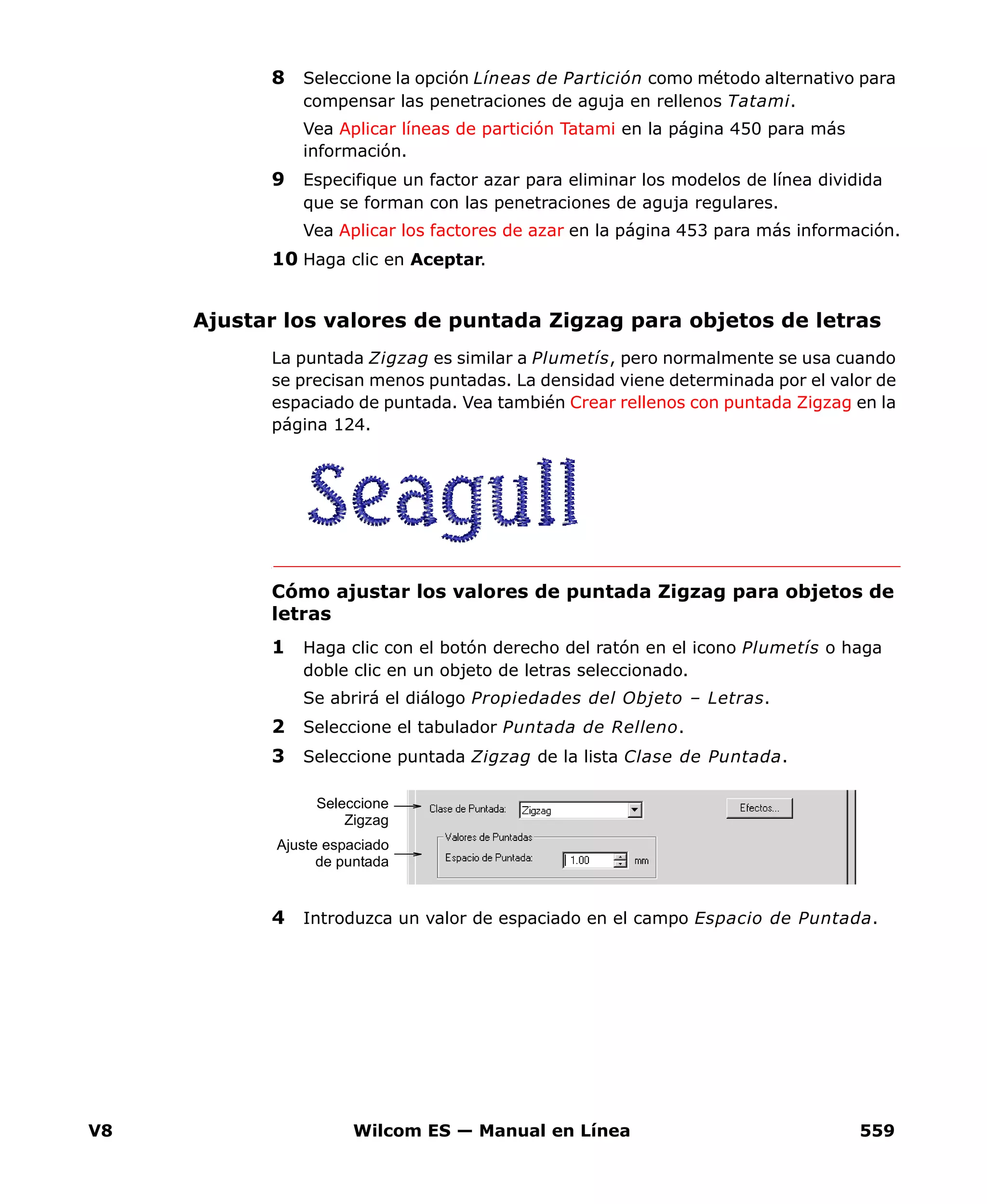 V8 Wilcom ES — Manual en Línea 559
8 Seleccione la opción Líneas de Partición como método alternativo para
compensar las penetraciones de aguja en rellenos Tatami.
Vea Aplicar líneas de partición Tatami en la página 450 para más
información.
9 Especifique un factor azar para eliminar los modelos de línea dividida
que se forman con las penetraciones de aguja regulares.
Vea Aplicar los factores de azar en la página 453 para más información.
10 Haga clic en Aceptar.
Ajustar los valores de puntada Zigzag para objetos de letras
La puntada Zigzag es similar a Plumetís, pero normalmente se usa cuando
se precisan menos puntadas. La densidad viene determinada por el valor de
espaciado de puntada. Vea también Crear rellenos con puntada Zigzag en la
página 124.
Cómo ajustar los valores de puntada Zigzag para objetos de
letras
1 Haga clic con el botón derecho del ratón en el icono Plumetís o haga
doble clic en un objeto de letras seleccionado.
Se abrirá el diálogo Propiedades del Objeto – Letras.
2 Seleccione el tabulador Puntada de Relleno.
3 Seleccione puntada Zigzag de la lista Clase de Puntada.
4 Introduzca un valor de espaciado en el campo Espacio de Puntada.
Ajuste espaciado
de puntada
Seleccione
Zigzag
 