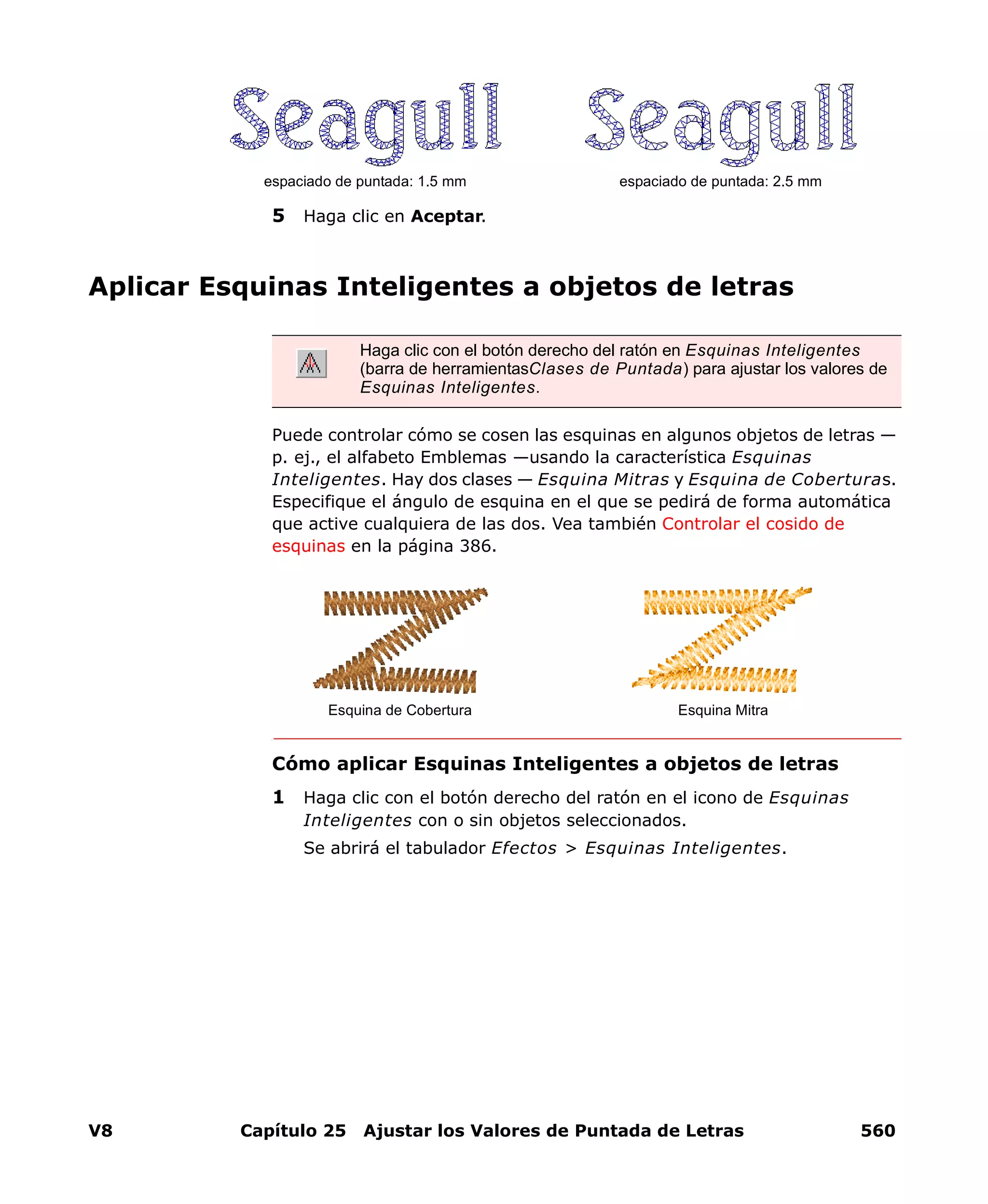 V8 Capítulo 25 Ajustar los Valores de Puntada de Letras 560
5 Haga clic en Aceptar.
Aplicar Esquinas Inteligentes a objetos de letras
Puede controlar cómo se cosen las esquinas en algunos objetos de letras —
p. ej., el alfabeto Emblemas —usando la característica Esquinas
Inteligentes. Hay dos clases — Esquina Mitras y Esquina de Coberturas.
Especifique el ángulo de esquina en el que se pedirá de forma automática
que active cualquiera de las dos. Vea también Controlar el cosido de
esquinas en la página 386.
Cómo aplicar Esquinas Inteligentes a objetos de letras
1 Haga clic con el botón derecho del ratón en el icono de Esquinas
Inteligentes con o sin objetos seleccionados.
Se abrirá el tabulador Efectos > Esquinas Inteligentes.
espaciado de puntada: 1.5 mm espaciado de puntada: 2.5 mm
Haga clic con el botón derecho del ratón en Esquinas Inteligentes
(barra de herramientasClases de Puntada) para ajustar los valores de
Esquinas Inteligentes.
Esquina de Cobertura Esquina Mitra
 