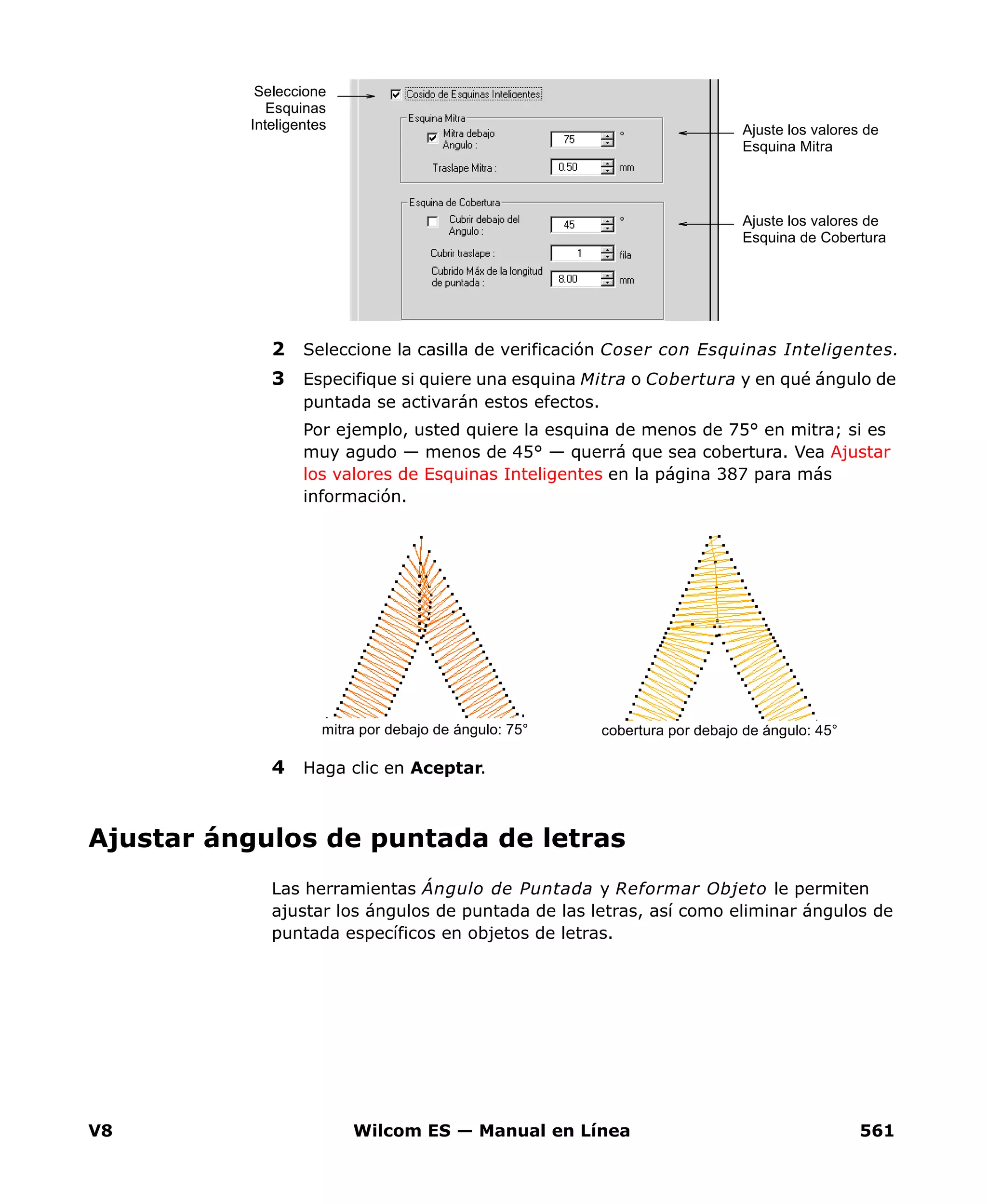 V8 Wilcom ES — Manual en Línea 561
2 Seleccione la casilla de verificación Coser con Esquinas Inteligentes.
3 Especifique si quiere una esquina Mitra o Cobertura y en qué ángulo de
puntada se activarán estos efectos.
Por ejemplo, usted quiere la esquina de menos de 75° en mitra; si es
muy agudo — menos de 45° — querrá que sea cobertura. Vea Ajustar
los valores de Esquinas Inteligentes en la página 387 para más
información.
4 Haga clic en Aceptar.
Ajustar ángulos de puntada de letras
Las herramientas Ángulo de Puntada y Reformar Objeto le permiten
ajustar los ángulos de puntada de las letras, así como eliminar ángulos de
puntada específicos en objetos de letras.
Ajuste los valores de
Esquina Mitra
Ajuste los valores de
Esquina de Cobertura
Seleccione
Esquinas
Inteligentes
cobertura por debajo de ángulo: 45°mitra por debajo de ángulo: 75°
 