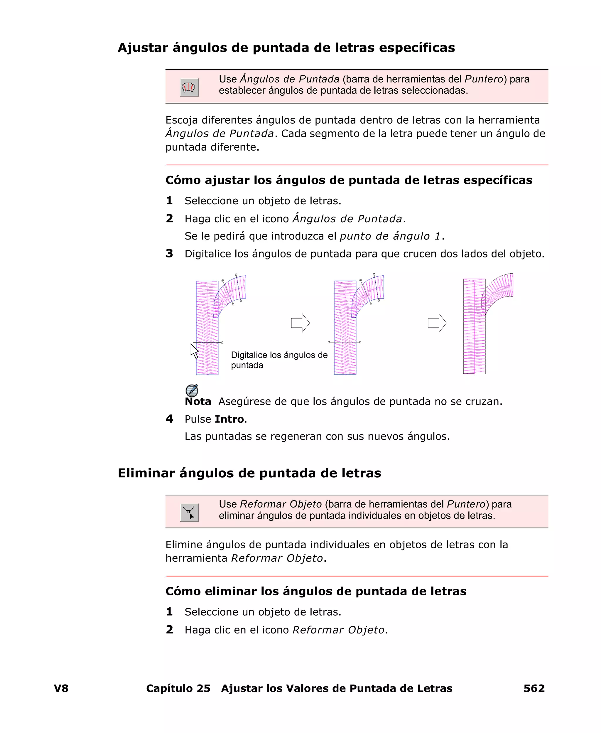 V8 Capítulo 25 Ajustar los Valores de Puntada de Letras 562
Ajustar ángulos de puntada de letras específicas
Escoja diferentes ángulos de puntada dentro de letras con la herramienta
Ángulos de Puntada. Cada segmento de la letra puede tener un ángulo de
puntada diferente.
Cómo ajustar los ángulos de puntada de letras específicas
1 Seleccione un objeto de letras.
2 Haga clic en el icono Ángulos de Puntada.
Se le pedirá que introduzca el punto de ángulo 1.
3 Digitalice los ángulos de puntada para que crucen dos lados del objeto.
Nota Asegúrese de que los ángulos de puntada no se cruzan.
4 Pulse Intro.
Las puntadas se regeneran con sus nuevos ángulos.
Eliminar ángulos de puntada de letras
Elimine ángulos de puntada individuales en objetos de letras con la
herramienta Reformar Objeto.
Cómo eliminar los ángulos de puntada de letras
1 Seleccione un objeto de letras.
2 Haga clic en el icono Reformar Objeto.
Use Ángulos de Puntada (barra de herramientas del Puntero) para
establecer ángulos de puntada de letras seleccionadas.
Digitalice los ángulos de
puntada
Use Reformar Objeto (barra de herramientas del Puntero) para
eliminar ángulos de puntada individuales en objetos de letras.
 