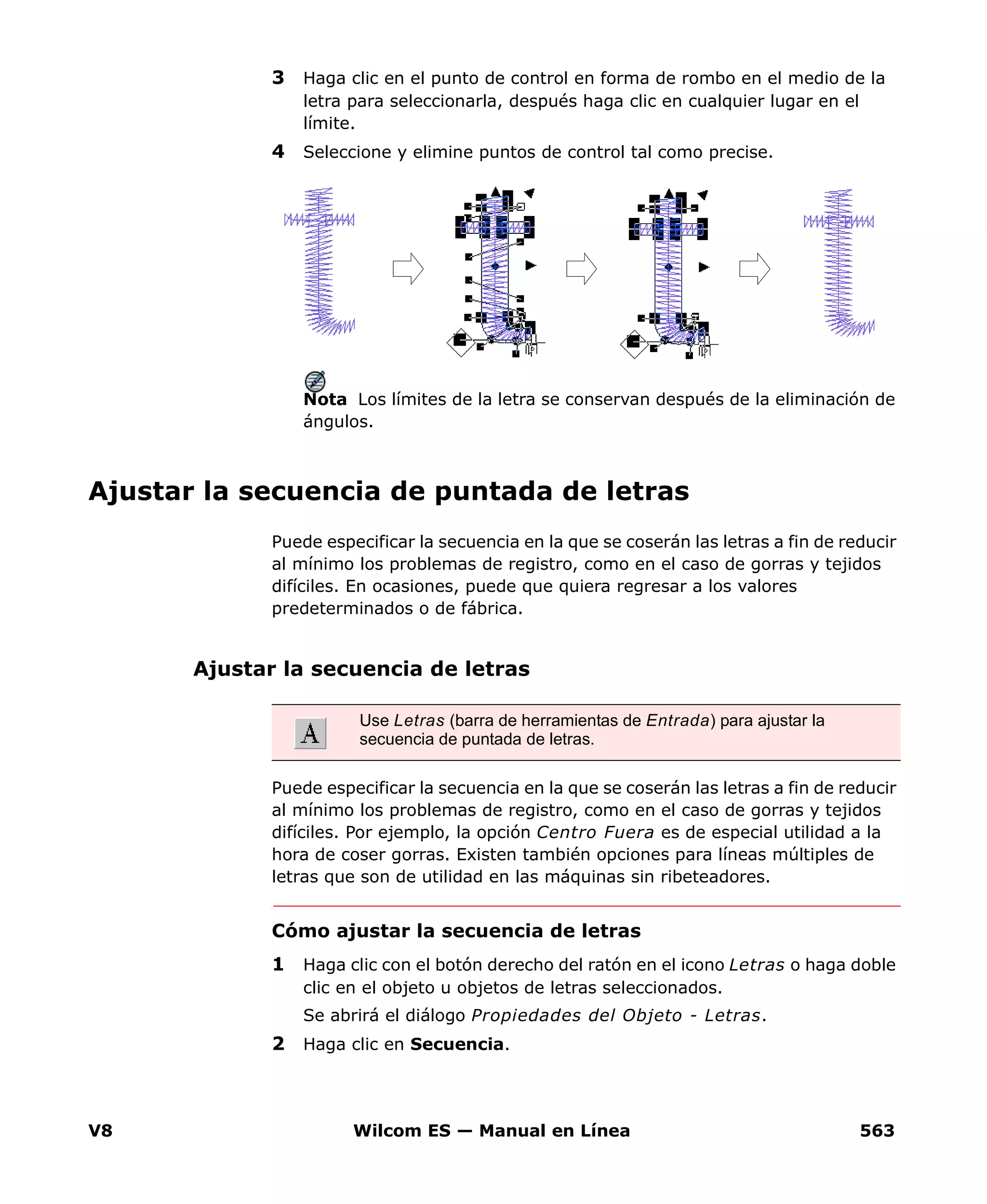 V8 Wilcom ES — Manual en Línea 563
3 Haga clic en el punto de control en forma de rombo en el medio de la
letra para seleccionarla, después haga clic en cualquier lugar en el
límite.
4 Seleccione y elimine puntos de control tal como precise.
Nota Los límites de la letra se conservan después de la eliminación de
ángulos.
Ajustar la secuencia de puntada de letras
Puede especificar la secuencia en la que se coserán las letras a fin de reducir
al mínimo los problemas de registro, como en el caso de gorras y tejidos
difíciles. En ocasiones, puede que quiera regresar a los valores
predeterminados o de fábrica.
Ajustar la secuencia de letras
Puede especificar la secuencia en la que se coserán las letras a fin de reducir
al mínimo los problemas de registro, como en el caso de gorras y tejidos
difíciles. Por ejemplo, la opción Centro Fuera es de especial utilidad a la
hora de coser gorras. Existen también opciones para líneas múltiples de
letras que son de utilidad en las máquinas sin ribeteadores.
Cómo ajustar la secuencia de letras
1 Haga clic con el botón derecho del ratón en el icono Letras o haga doble
clic en el objeto u objetos de letras seleccionados.
Se abrirá el diálogo Propiedades del Objeto - Letras.
2 Haga clic en Secuencia.
Use Letras (barra de herramientas de Entrada) para ajustar la
secuencia de puntada de letras.
 