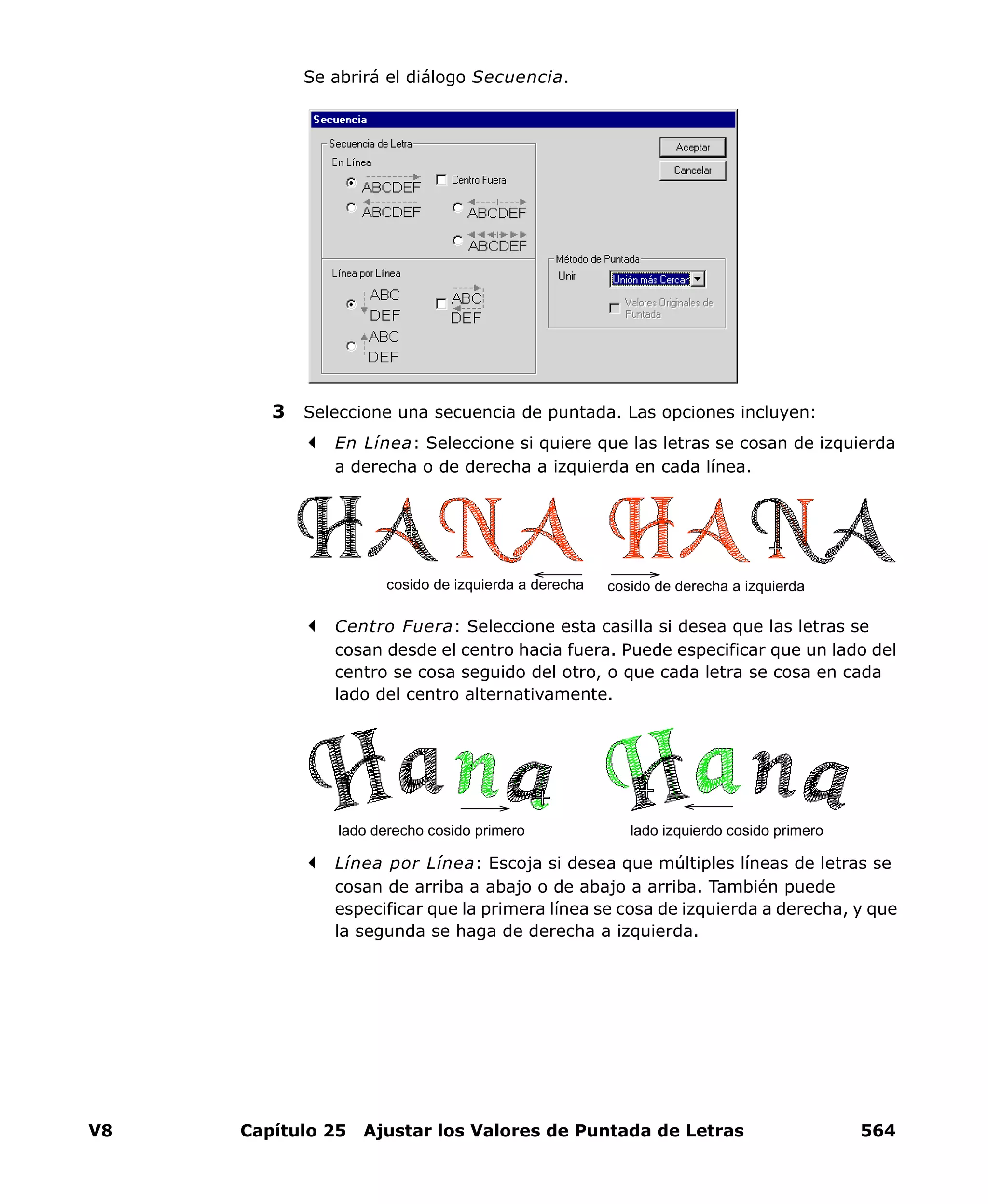 V8 Capítulo 25 Ajustar los Valores de Puntada de Letras 564
Se abrirá el diálogo Secuencia.
3 Seleccione una secuencia de puntada. Las opciones incluyen:
En Línea: Seleccione si quiere que las letras se cosan de izquierda
a derecha o de derecha a izquierda en cada línea.
Centro Fuera: Seleccione esta casilla si desea que las letras se
cosan desde el centro hacia fuera. Puede especificar que un lado del
centro se cosa seguido del otro, o que cada letra se cosa en cada
lado del centro alternativamente.
Línea por Línea: Escoja si desea que múltiples líneas de letras se
cosan de arriba a abajo o de abajo a arriba. También puede
especificar que la primera línea se cosa de izquierda a derecha, y que
la segunda se haga de derecha a izquierda.
cosido de derecha a izquierdacosido de izquierda a derecha
lado izquierdo cosido primerolado derecho cosido primero
 