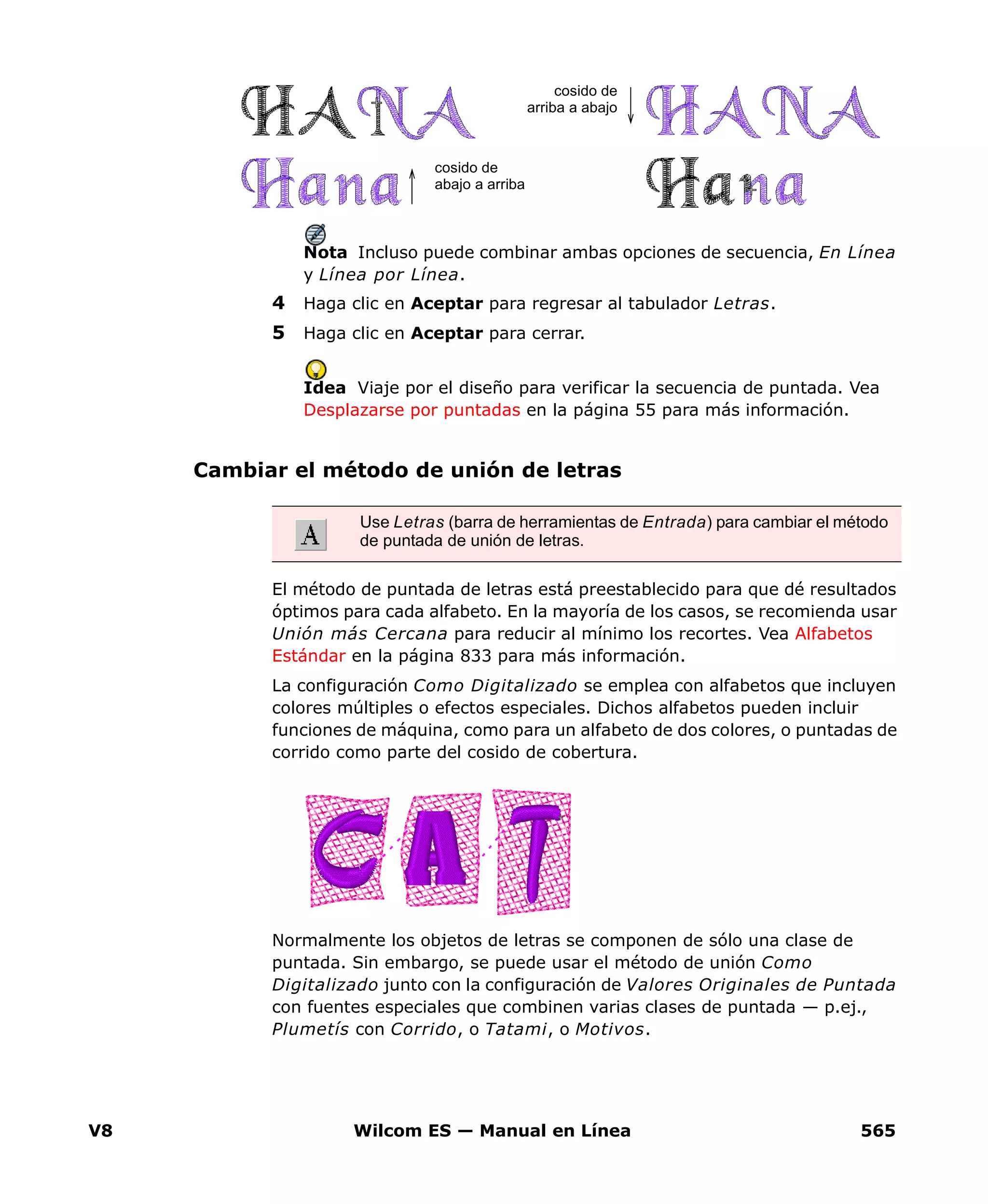 V8 Wilcom ES — Manual en Línea 565
Nota Incluso puede combinar ambas opciones de secuencia, En Línea
y Línea por Línea.
4 Haga clic en Aceptar para regresar al tabulador Letras.
5 Haga clic en Aceptar para cerrar.
Idea Viaje por el diseño para verificar la secuencia de puntada. Vea
Desplazarse por puntadas en la página 55 para más información.
Cambiar el método de unión de letras
El método de puntada de letras está preestablecido para que dé resultados
óptimos para cada alfabeto. En la mayoría de los casos, se recomienda usar
Unión más Cercana para reducir al mínimo los recortes. Vea Alfabetos
Estándar en la página 833 para más información.
La configuración Como Digitalizado se emplea con alfabetos que incluyen
colores múltiples o efectos especiales. Dichos alfabetos pueden incluir
funciones de máquina, como para un alfabeto de dos colores, o puntadas de
corrido como parte del cosido de cobertura.
Normalmente los objetos de letras se componen de sólo una clase de
puntada. Sin embargo, se puede usar el método de unión Como
Digitalizado junto con la configuración de Valores Originales de Puntada
con fuentes especiales que combinen varias clases de puntada — p.ej.,
Plumetís con Corrido, o Tatami, o Motivos.
cosido de
abajo a arriba
cosido de
arriba a abajo
Use Letras (barra de herramientas de Entrada) para cambiar el método
de puntada de unión de letras.
 
