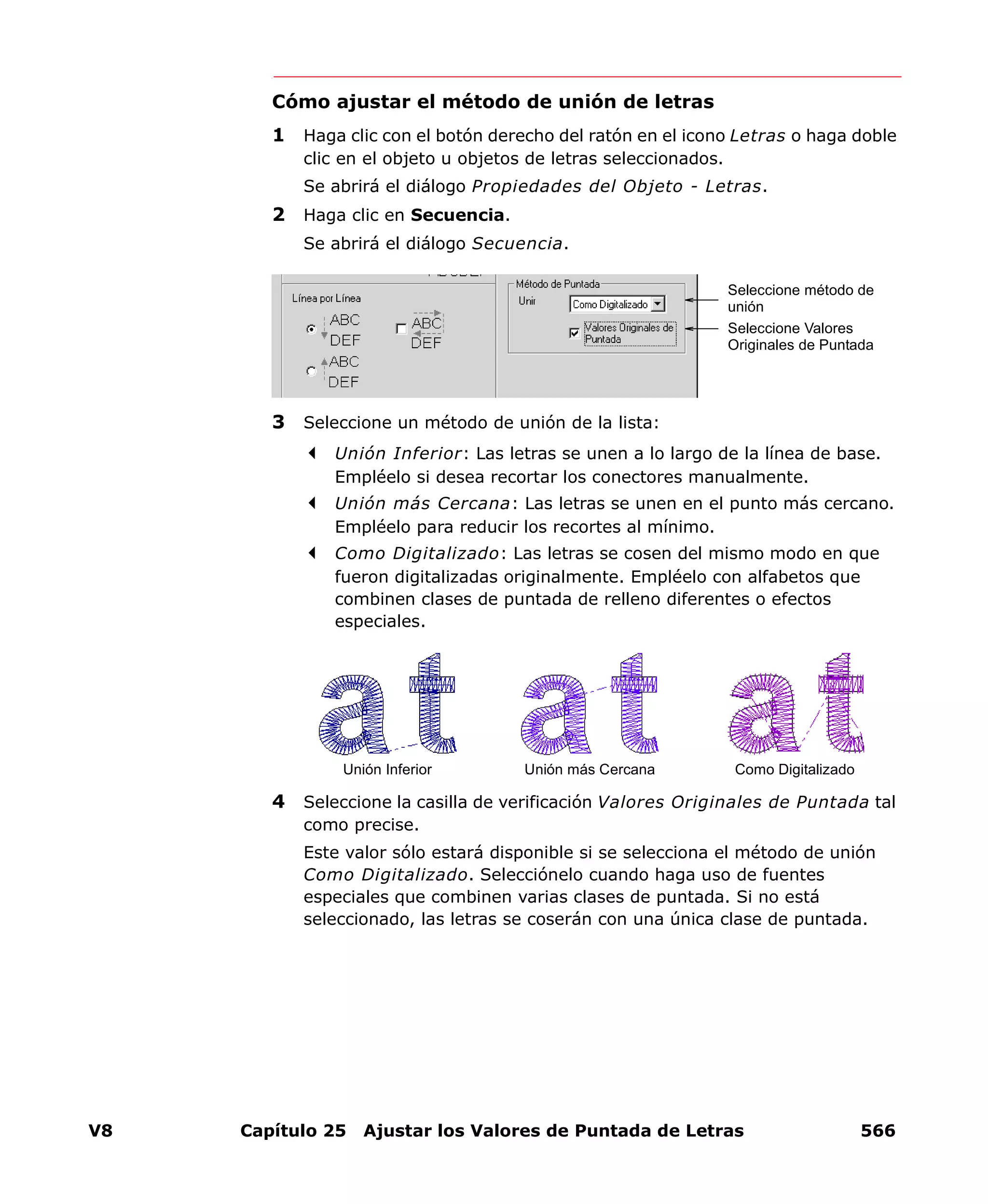 V8 Capítulo 25 Ajustar los Valores de Puntada de Letras 566
Cómo ajustar el método de unión de letras
1 Haga clic con el botón derecho del ratón en el icono Letras o haga doble
clic en el objeto u objetos de letras seleccionados.
Se abrirá el diálogo Propiedades del Objeto - Letras.
2 Haga clic en Secuencia.
Se abrirá el diálogo Secuencia.
3 Seleccione un método de unión de la lista:
Unión Inferior: Las letras se unen a lo largo de la línea de base.
Empléelo si desea recortar los conectores manualmente.
Unión más Cercana: Las letras se unen en el punto más cercano.
Empléelo para reducir los recortes al mínimo.
Como Digitalizado: Las letras se cosen del mismo modo en que
fueron digitalizadas originalmente. Empléelo con alfabetos que
combinen clases de puntada de relleno diferentes o efectos
especiales.
4 Seleccione la casilla de verificación Valores Originales de Puntada tal
como precise.
Este valor sólo estará disponible si se selecciona el método de unión
Como Digitalizado. Selecciónelo cuando haga uso de fuentes
especiales que combinen varias clases de puntada. Si no está
seleccionado, las letras se coserán con una única clase de puntada.
Seleccione método de
unión
Seleccione Valores
Originales de Puntada
Unión más Cercana Como DigitalizadoUnión Inferior
 