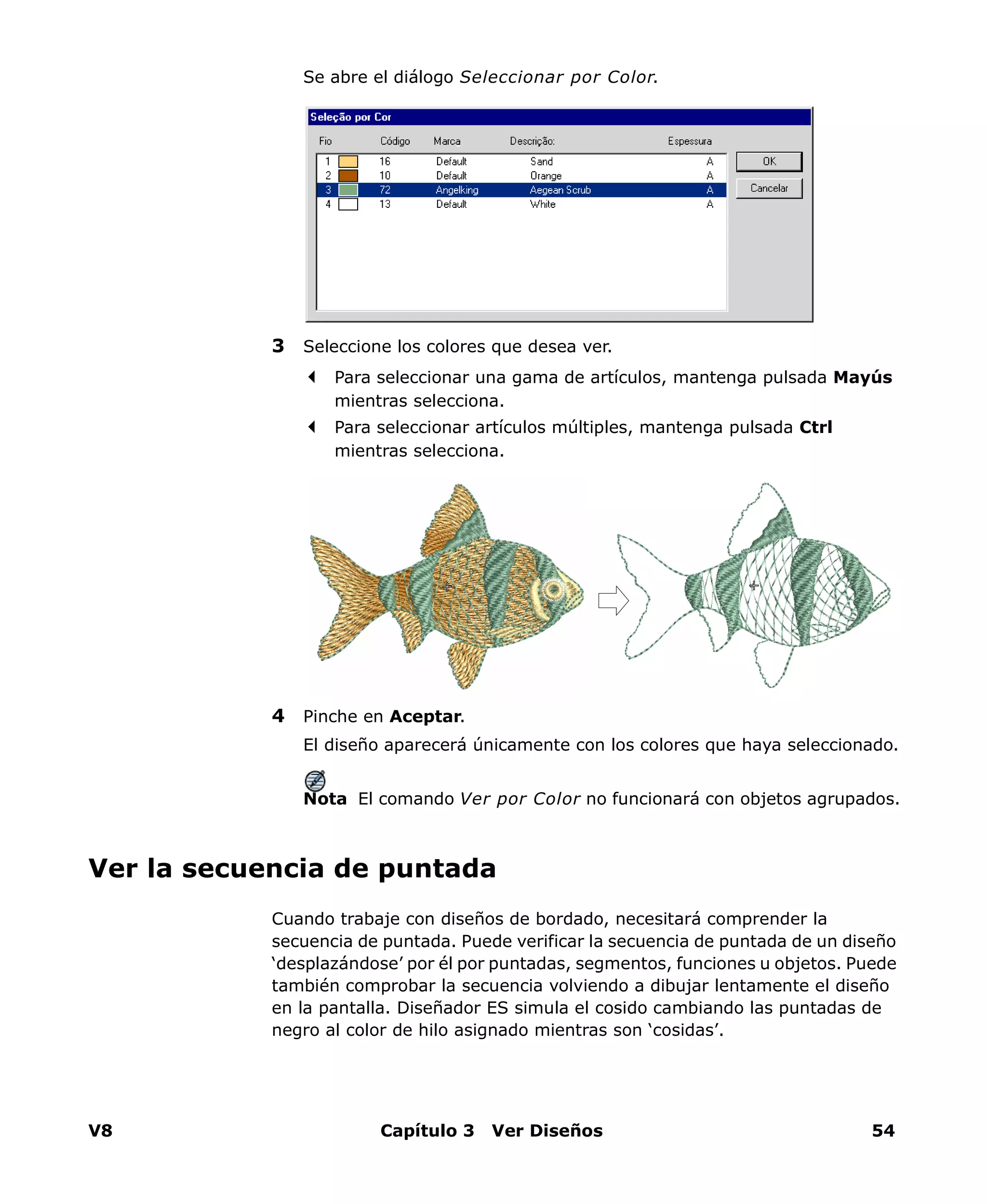 V8 Capítulo 3 Ver Diseños 54
Se abre el diálogo Seleccionar por Color.
3 Seleccione los colores que desea ver.
Para seleccionar una gama de artículos, mantenga pulsada Mayús
mientras selecciona.
Para seleccionar artículos múltiples, mantenga pulsada Ctrl
mientras selecciona.
4 Pinche en Aceptar.
El diseño aparecerá únicamente con los colores que haya seleccionado.
Nota El comando Ver por Color no funcionará con objetos agrupados.
Ver la secuencia de puntada
Cuando trabaje con diseños de bordado, necesitará comprender la
secuencia de puntada. Puede verificar la secuencia de puntada de un diseño
‘desplazándose’ por él por puntadas, segmentos, funciones u objetos. Puede
también comprobar la secuencia volviendo a dibujar lentamente el diseño
en la pantalla. Diseñador ES simula el cosido cambiando las puntadas de
negro al color de hilo asignado mientras son ‘cosidas’.
 