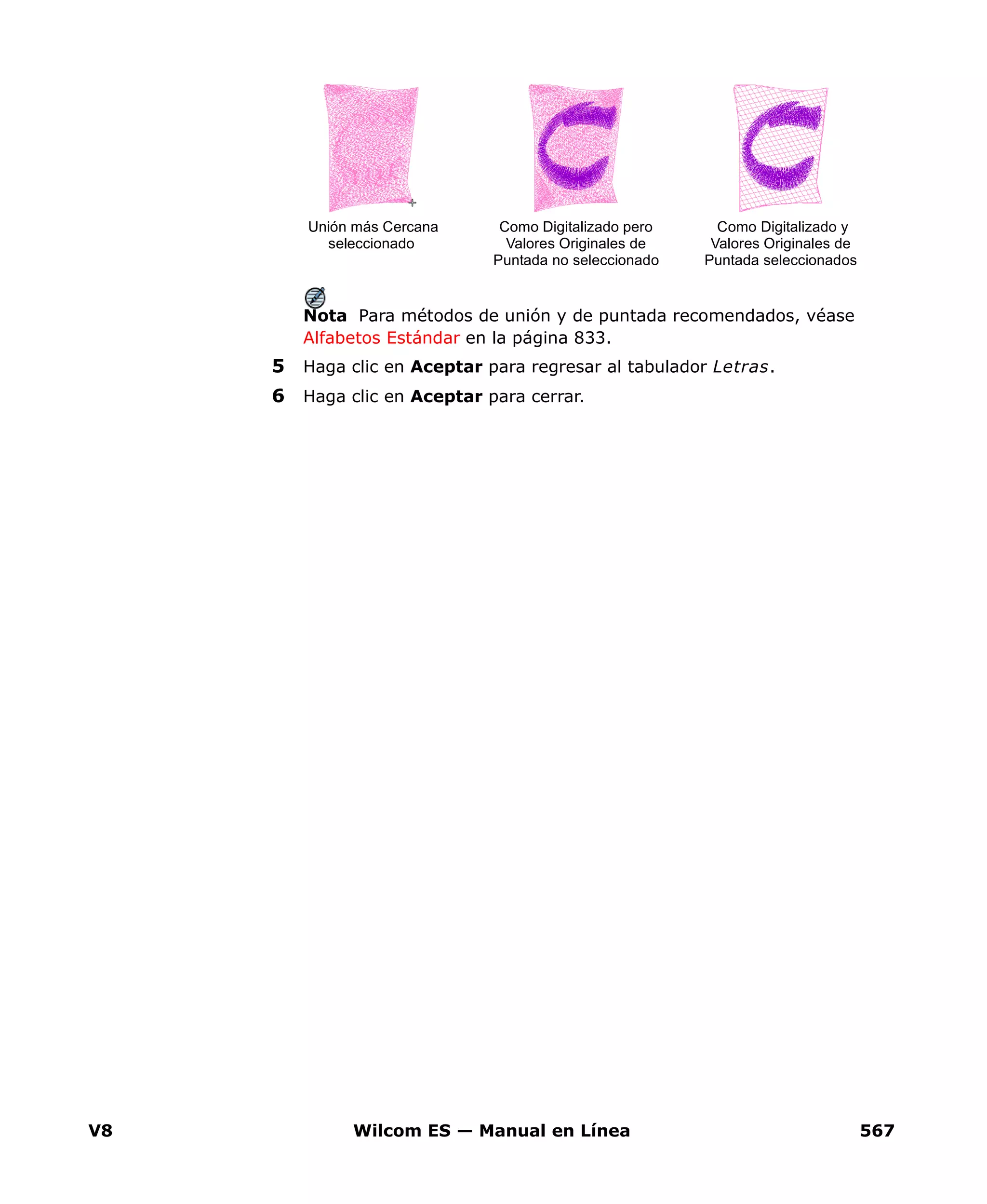 V8 Wilcom ES — Manual en Línea 567
Nota Para métodos de unión y de puntada recomendados, véase
Alfabetos Estándar en la página 833.
5 Haga clic en Aceptar para regresar al tabulador Letras.
6 Haga clic en Aceptar para cerrar.
Como Digitalizado y
Valores Originales de
Puntada seleccionados
Como Digitalizado pero
Valores Originales de
Puntada no seleccionado
Unión más Cercana
seleccionado
 
