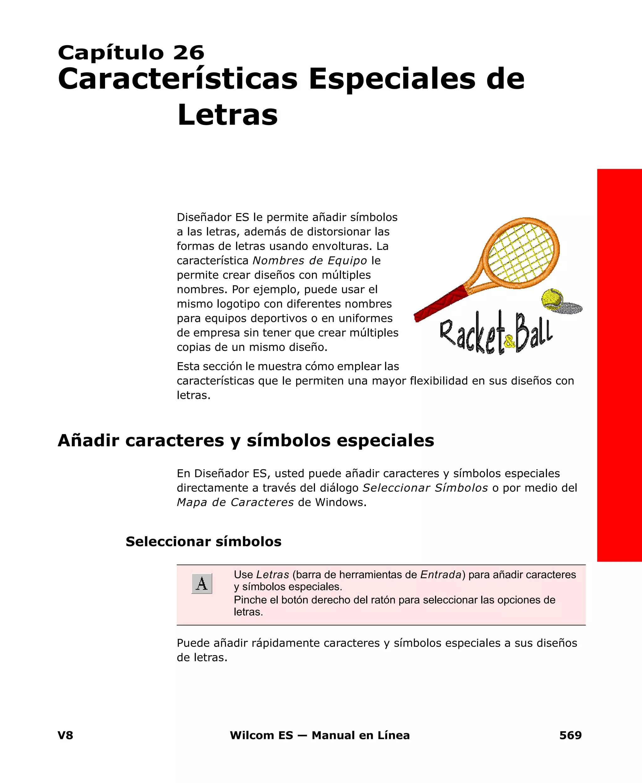 V8 Wilcom ES — Manual en Línea 569
Capítulo 26
Características Especiales de
Letras
Diseñador ES le permite añadir símbolos
a las letras, además de distorsionar las
formas de letras usando envolturas. La
característica Nombres de Equipo le
permite crear diseños con múltiples
nombres. Por ejemplo, puede usar el
mismo logotipo con diferentes nombres
para equipos deportivos o en uniformes
de empresa sin tener que crear múltiples
copias de un mismo diseño.
Esta sección le muestra cómo emplear las
características que le permiten una mayor flexibilidad en sus diseños con
letras.
Añadir caracteres y símbolos especiales
En Diseñador ES, usted puede añadir caracteres y símbolos especiales
directamente a través del diálogo Seleccionar Símbolos o por medio del
Mapa de Caracteres de Windows.
Seleccionar símbolos
Puede añadir rápidamente caracteres y símbolos especiales a sus diseños
de letras.
Use Letras (barra de herramientas de Entrada) para añadir caracteres
y símbolos especiales.
Pinche el botón derecho del ratón para seleccionar las opciones de
letras.
 