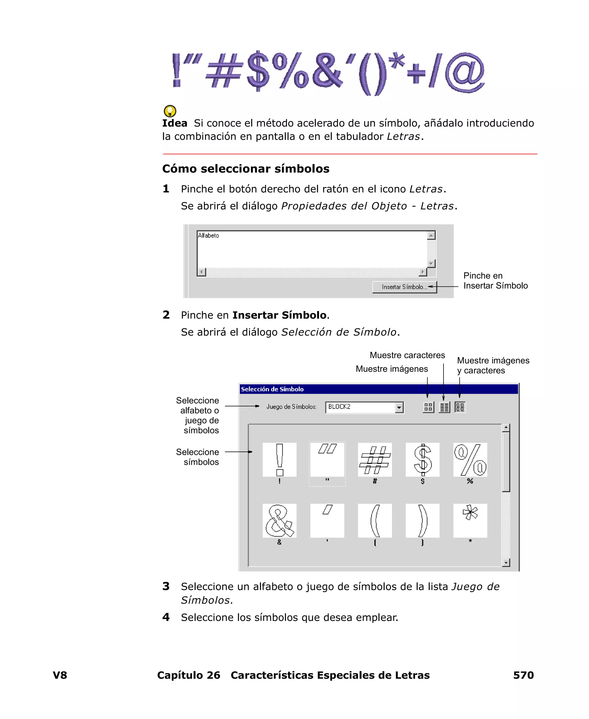 V8 Capítulo 26 Características Especiales de Letras 570
Idea Si conoce el método acelerado de un símbolo, añádalo introduciendo
la combinación en pantalla o en el tabulador Letras.
Cómo seleccionar símbolos
1 Pinche el botón derecho del ratón en el icono Letras.
Se abrirá el diálogo Propiedades del Objeto - Letras.
2 Pinche en Insertar Símbolo.
Se abrirá el diálogo Selección de Símbolo.
3 Seleccione un alfabeto o juego de símbolos de la lista Juego de
Símbolos.
4 Seleccione los símbolos que desea emplear.
Pinche en
Insertar Símbolo
Muestre imágenes
y caracteres
Seleccione
alfabeto o
juego de
símbolos
Seleccione
símbolos
Muestre imágenes
Muestre caracteres
 