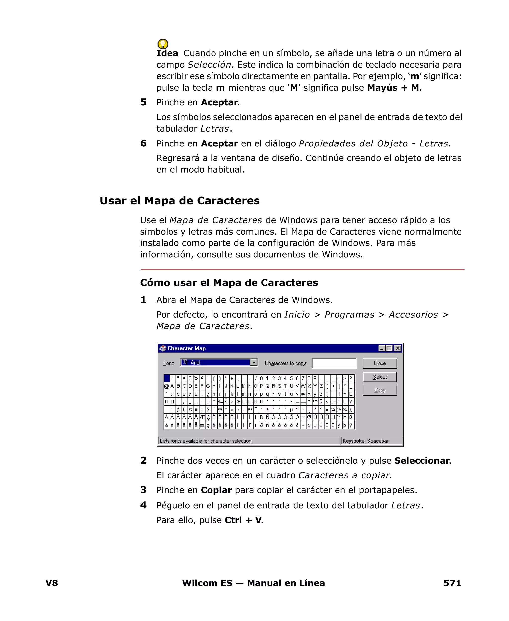 V8 Wilcom ES — Manual en Línea 571
Idea Cuando pinche en un símbolo, se añade una letra o un número al
campo Selección. Este indica la combinación de teclado necesaria para
escribir ese símbolo directamente en pantalla. Por ejemplo, ‘m’ significa:
pulse la tecla m mientras que ‘M’ significa pulse Mayús + M.
5 Pinche en Aceptar.
Los símbolos seleccionados aparecen en el panel de entrada de texto del
tabulador Letras.
6 Pinche en Aceptar en el diálogo Propiedades del Objeto - Letras.
Regresará a la ventana de diseño. Continúe creando el objeto de letras
en el modo habitual.
Usar el Mapa de Caracteres
Use el Mapa de Caracteres de Windows para tener acceso rápido a los
símbolos y letras más comunes. El Mapa de Caracteres viene normalmente
instalado como parte de la configuración de Windows. Para más
información, consulte sus documentos de Windows.
Cómo usar el Mapa de Caracteres
1 Abra el Mapa de Caracteres de Windows.
Por defecto, lo encontrará en Inicio > Programas > Accesorios >
Mapa de Caracteres.
2 Pinche dos veces en un carácter o selecciónelo y pulse Seleccionar.
El carácter aparece en el cuadro Caracteres a copiar.
3 Pinche en Copiar para copiar el carácter en el portapapeles.
4 Péguelo en el panel de entrada de texto del tabulador Letras.
Para ello, pulse Ctrl + V.
 