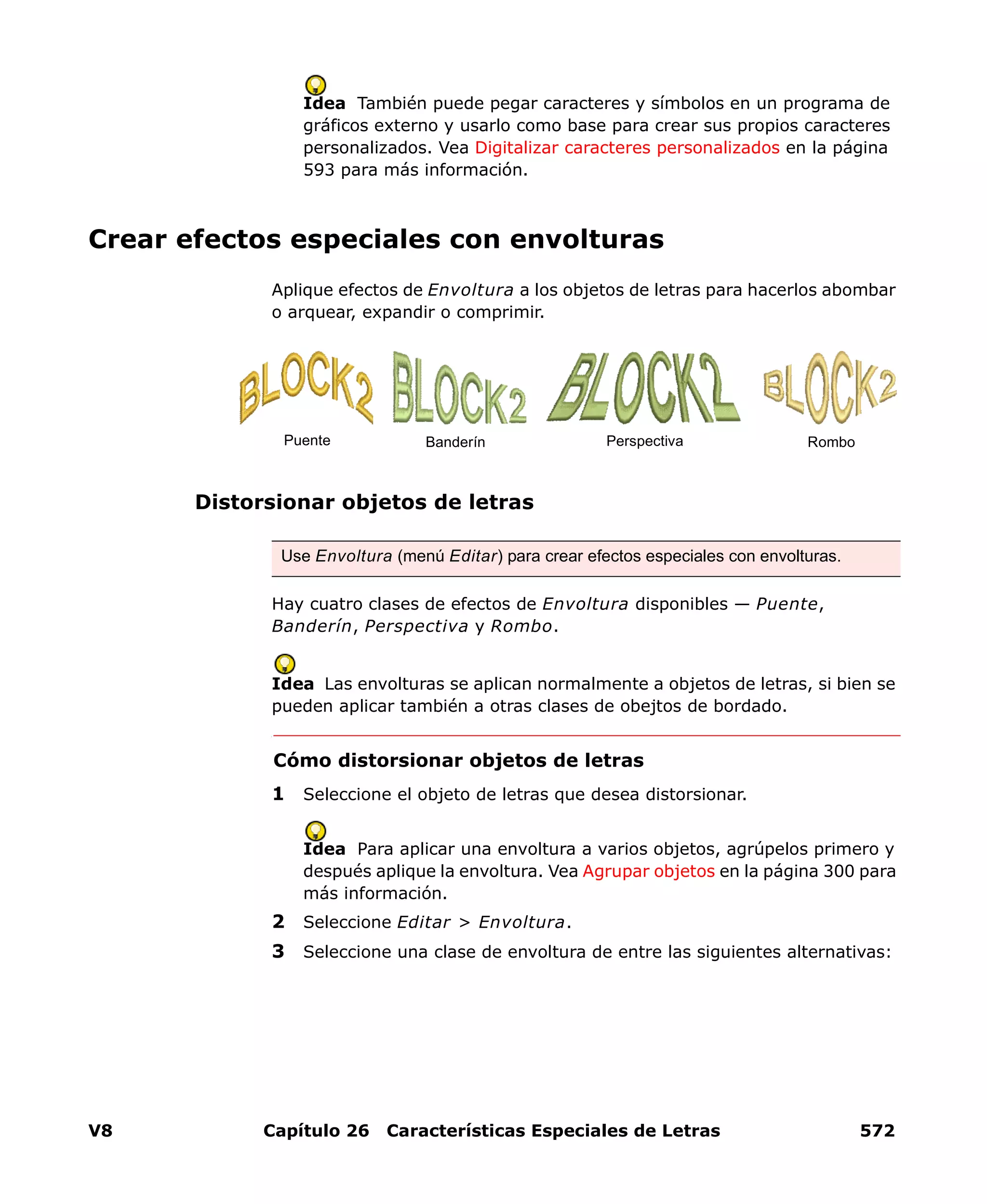 V8 Capítulo 26 Características Especiales de Letras 572
Idea También puede pegar caracteres y símbolos en un programa de
gráficos externo y usarlo como base para crear sus propios caracteres
personalizados. Vea Digitalizar caracteres personalizados en la página
593 para más información.
Crear efectos especiales con envolturas
Aplique efectos de Envoltura a los objetos de letras para hacerlos abombar
o arquear, expandir o comprimir.
Distorsionar objetos de letras
Hay cuatro clases de efectos de Envoltura disponibles — Puente,
Banderín, Perspectiva y Rombo.
Idea Las envolturas se aplican normalmente a objetos de letras, si bien se
pueden aplicar también a otras clases de obejtos de bordado.
Cómo distorsionar objetos de letras
1 Seleccione el objeto de letras que desea distorsionar.
Idea Para aplicar una envoltura a varios objetos, agrúpelos primero y
después aplique la envoltura. Vea Agrupar objetos en la página 300 para
más información.
2 Seleccione Editar > Envoltura.
3 Seleccione una clase de envoltura de entre las siguientes alternativas:
Use Envoltura (menú Editar) para crear efectos especiales con envolturas.
Puente Banderín Perspectiva Rombo
 