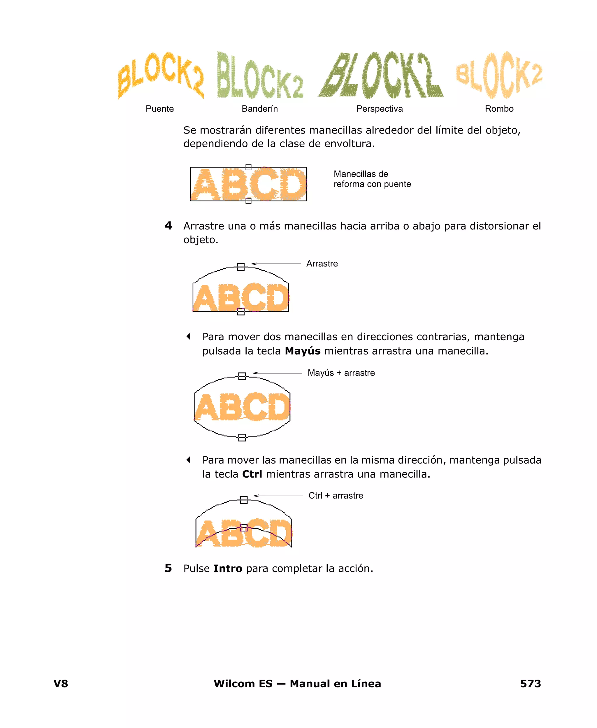 V8 Wilcom ES — Manual en Línea 573
Se mostrarán diferentes manecillas alrededor del límite del objeto,
dependiendo de la clase de envoltura.
4 Arrastre una o más manecillas hacia arriba o abajo para distorsionar el
objeto.
Para mover dos manecillas en direcciones contrarias, mantenga
pulsada la tecla Mayús mientras arrastra una manecilla.
Para mover las manecillas en la misma dirección, mantenga pulsada
la tecla Ctrl mientras arrastra una manecilla.
5 Pulse Intro para completar la acción.
Puente Banderín Perspectiva Rombo
Manecillas de
reforma con puente
Arrastre
Mayús + arrastre
Ctrl + arrastre
 