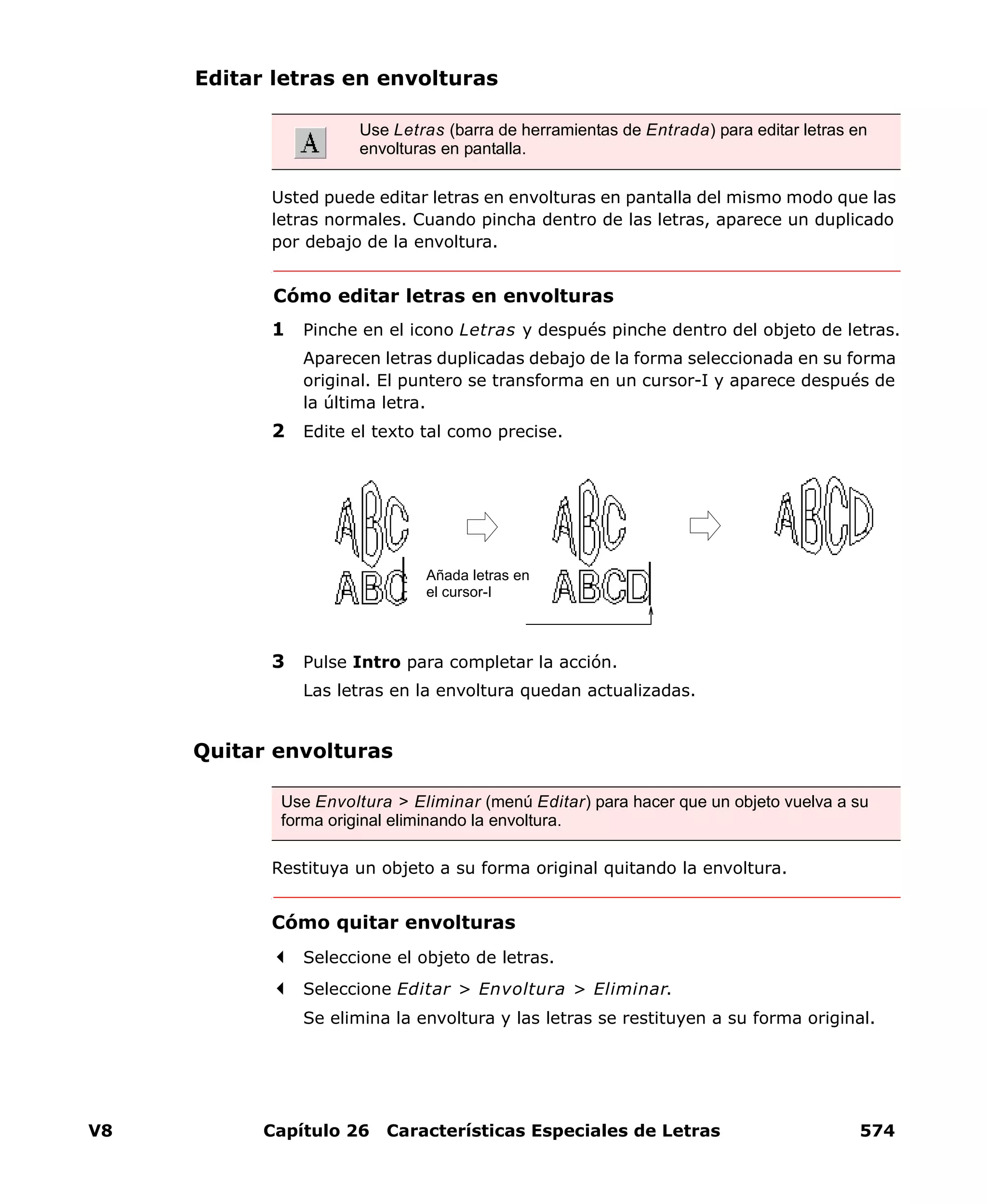 V8 Capítulo 26 Características Especiales de Letras 574
Editar letras en envolturas
Usted puede editar letras en envolturas en pantalla del mismo modo que las
letras normales. Cuando pincha dentro de las letras, aparece un duplicado
por debajo de la envoltura.
Cómo editar letras en envolturas
1 Pinche en el icono Letras y después pinche dentro del objeto de letras.
Aparecen letras duplicadas debajo de la forma seleccionada en su forma
original. El puntero se transforma en un cursor-I y aparece después de
la última letra.
2 Edite el texto tal como precise.
3 Pulse Intro para completar la acción.
Las letras en la envoltura quedan actualizadas.
Quitar envolturas
Restituya un objeto a su forma original quitando la envoltura.
Cómo quitar envolturas
Seleccione el objeto de letras.
Seleccione Editar > Envoltura > Eliminar.
Se elimina la envoltura y las letras se restituyen a su forma original.
Use Letras (barra de herramientas de Entrada) para editar letras en
envolturas en pantalla.
Añada letras en
el cursor-I
Use Envoltura > Eliminar (menú Editar) para hacer que un objeto vuelva a su
forma original eliminando la envoltura.
 