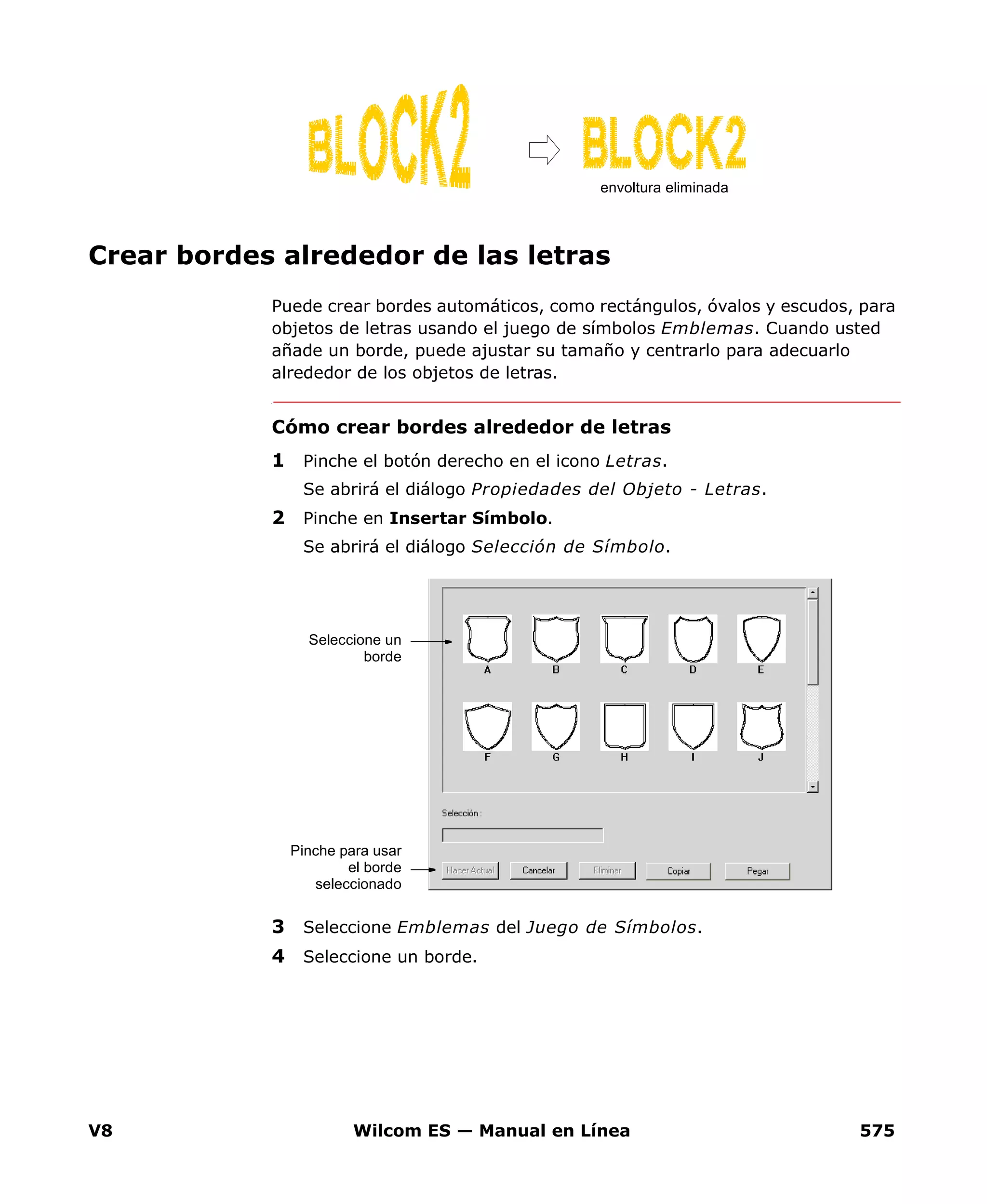 V8 Wilcom ES — Manual en Línea 575
Crear bordes alrededor de las letras
Puede crear bordes automáticos, como rectángulos, óvalos y escudos, para
objetos de letras usando el juego de símbolos Emblemas. Cuando usted
añade un borde, puede ajustar su tamaño y centrarlo para adecuarlo
alrededor de los objetos de letras.
Cómo crear bordes alrededor de letras
1 Pinche el botón derecho en el icono Letras.
Se abrirá el diálogo Propiedades del Objeto - Letras.
2 Pinche en Insertar Símbolo.
Se abrirá el diálogo Selección de Símbolo.
3 Seleccione Emblemas del Juego de Símbolos.
4 Seleccione un borde.
envoltura eliminada
Seleccione un
borde
Pinche para usar
el borde
seleccionado
 