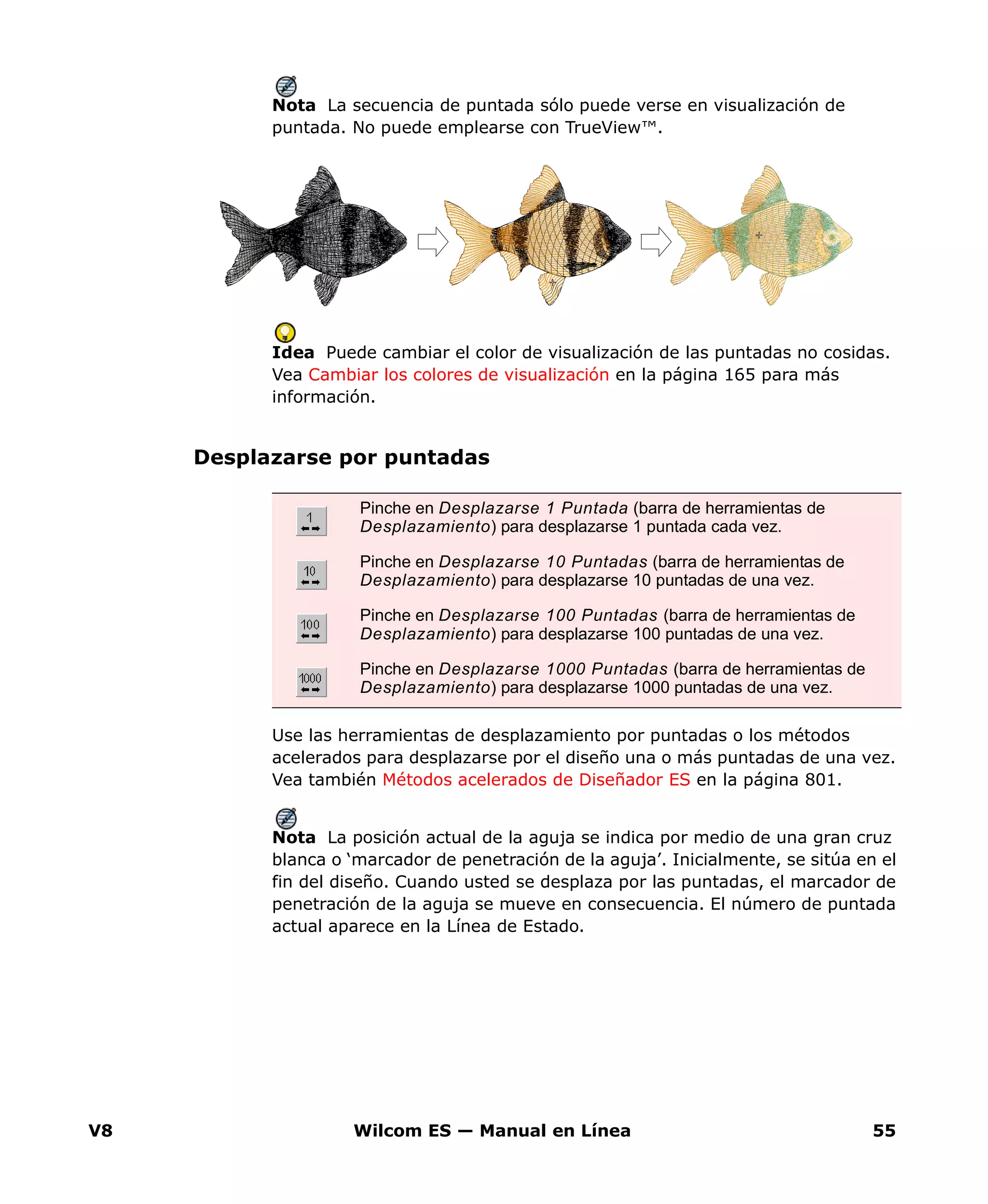 V8 Wilcom ES — Manual en Línea 55
Nota La secuencia de puntada sólo puede verse en visualización de
puntada. No puede emplearse con TrueView™.
Idea Puede cambiar el color de visualización de las puntadas no cosidas.
Vea Cambiar los colores de visualización en la página 165 para más
información.
Desplazarse por puntadas
Use las herramientas de desplazamiento por puntadas o los métodos
acelerados para desplazarse por el diseño una o más puntadas de una vez.
Vea también Métodos acelerados de Diseñador ES en la página 801.
Nota La posición actual de la aguja se indica por medio de una gran cruz
blanca o ‘marcador de penetración de la aguja’. Inicialmente, se sitúa en el
fin del diseño. Cuando usted se desplaza por las puntadas, el marcador de
penetración de la aguja se mueve en consecuencia. El número de puntada
actual aparece en la Línea de Estado.
Pinche en Desplazarse 1 Puntada (barra de herramientas de
Desplazamiento) para desplazarse 1 puntada cada vez.
Pinche en Desplazarse 10 Puntadas (barra de herramientas de
Desplazamiento) para desplazarse 10 puntadas de una vez.
Pinche en Desplazarse 100 Puntadas (barra de herramientas de
Desplazamiento) para desplazarse 100 puntadas de una vez.
Pinche en Desplazarse 1000 Puntadas (barra de herramientas de
Desplazamiento) para desplazarse 1000 puntadas de una vez.
 