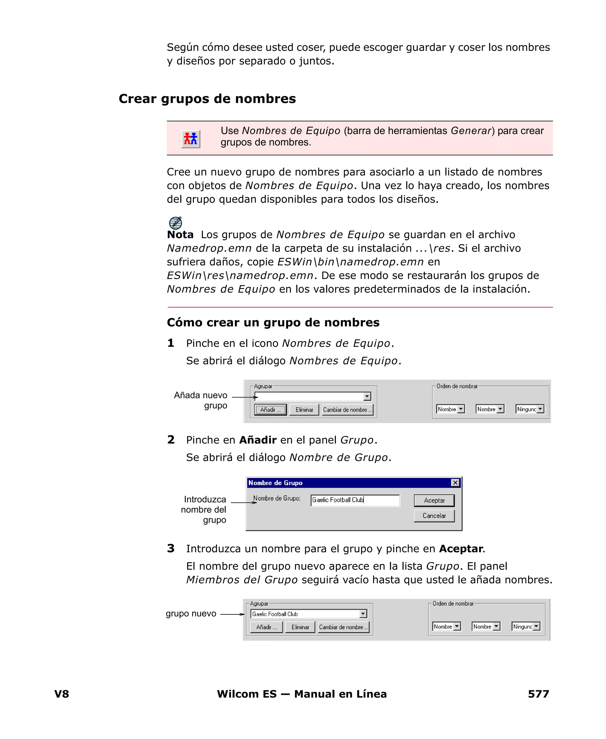 V8 Wilcom ES — Manual en Línea 577
Según cómo desee usted coser, puede escoger guardar y coser los nombres
y diseños por separado o juntos.
Crear grupos de nombres
Cree un nuevo grupo de nombres para asociarlo a un listado de nombres
con objetos de Nombres de Equipo. Una vez lo haya creado, los nombres
del grupo quedan disponibles para todos los diseños.
Nota Los grupos de Nombres de Equipo se guardan en el archivo
Namedrop.emn de la carpeta de su instalación ...res. Si el archivo
sufriera daños, copie ESWinbinnamedrop.emn en
ESWinresnamedrop.emn. De ese modo se restaurarán los grupos de
Nombres de Equipo en los valores predeterminados de la instalación.
Cómo crear un grupo de nombres
1 Pinche en el icono Nombres de Equipo.
Se abrirá el diálogo Nombres de Equipo.
2 Pinche en Añadir en el panel Grupo.
Se abrirá el diálogo Nombre de Grupo.
3 Introduzca un nombre para el grupo y pinche en Aceptar.
El nombre del grupo nuevo aparece en la lista Grupo. El panel
Miembros del Grupo seguirá vacío hasta que usted le añada nombres.
Use Nombres de Equipo (barra de herramientas Generar) para crear
grupos de nombres.
Añada nuevo
grupo
Introduzca
nombre del
grupo
grupo nuevo
 