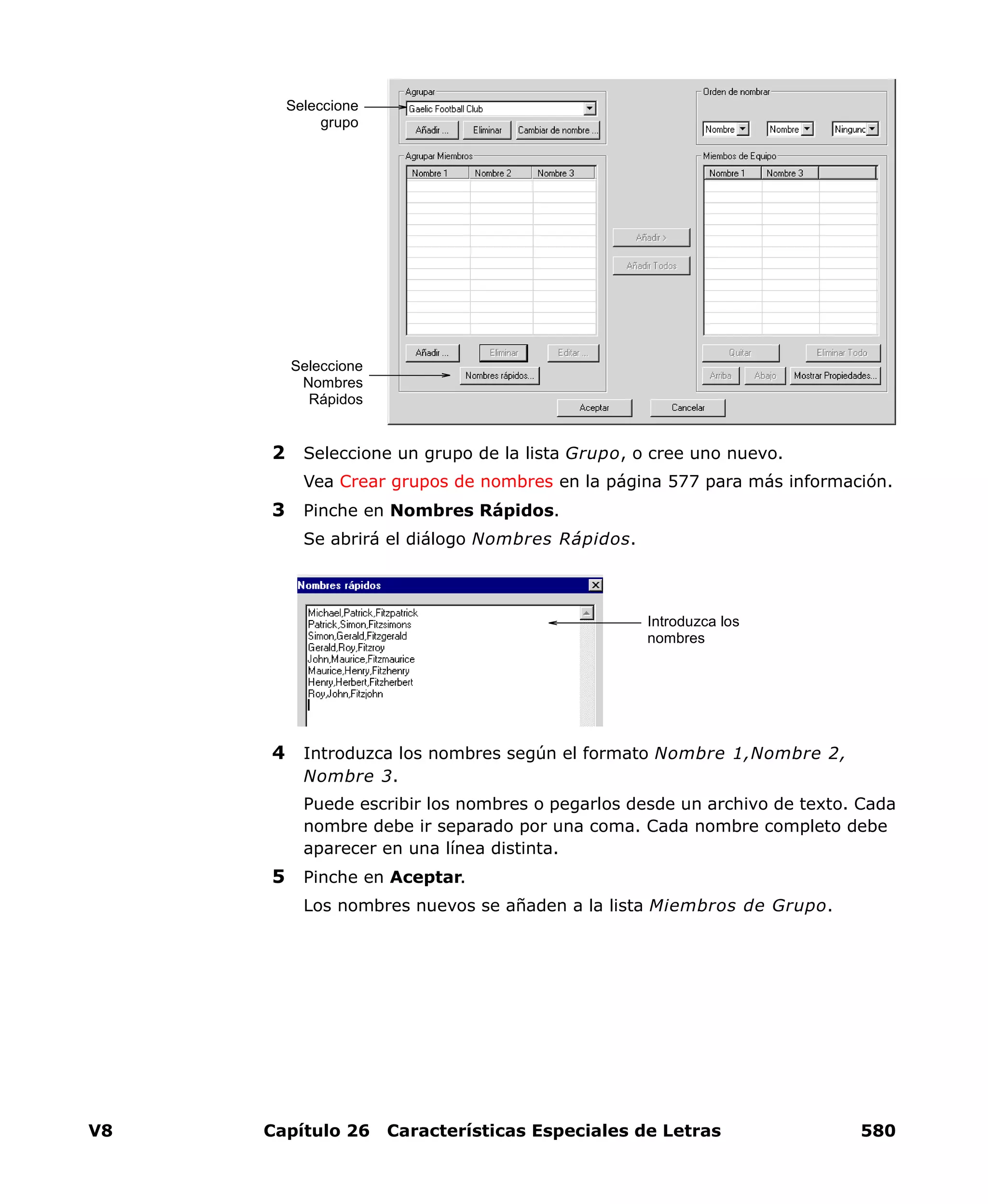 V8 Capítulo 26 Características Especiales de Letras 580
2 Seleccione un grupo de la lista Grupo, o cree uno nuevo.
Vea Crear grupos de nombres en la página 577 para más información.
3 Pinche en Nombres Rápidos.
Se abrirá el diálogo Nombres Rápidos.
4 Introduzca los nombres según el formato Nombre 1,Nombre 2,
Nombre 3.
Puede escribir los nombres o pegarlos desde un archivo de texto. Cada
nombre debe ir separado por una coma. Cada nombre completo debe
aparecer en una línea distinta.
5 Pinche en Aceptar.
Los nombres nuevos se añaden a la lista Miembros de Grupo.
Seleccione
grupo
Seleccione
Nombres
Rápidos
Introduzca los
nombres
 