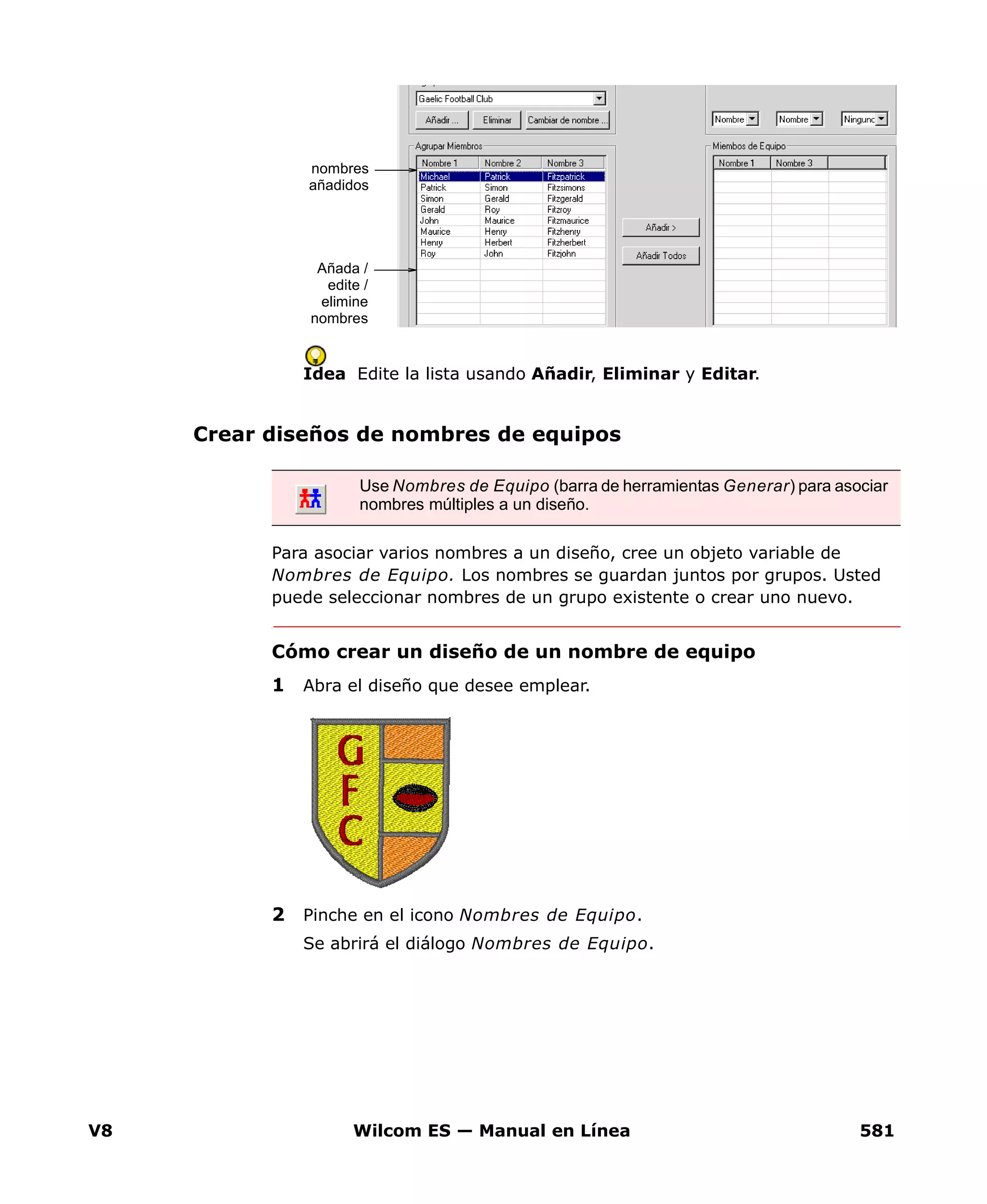 V8 Wilcom ES — Manual en Línea 581
Idea Edite la lista usando Añadir, Eliminar y Editar.
Crear diseños de nombres de equipos
Para asociar varios nombres a un diseño, cree un objeto variable de
Nombres de Equipo. Los nombres se guardan juntos por grupos. Usted
puede seleccionar nombres de un grupo existente o crear uno nuevo.
Cómo crear un diseño de un nombre de equipo
1 Abra el diseño que desee emplear.
2 Pinche en el icono Nombres de Equipo.
Se abrirá el diálogo Nombres de Equipo.
nombres
añadidos
Añada /
edite /
elimine
nombres
Use Nombres de Equipo (barra de herramientas Generar) para asociar
nombres múltiples a un diseño.
 