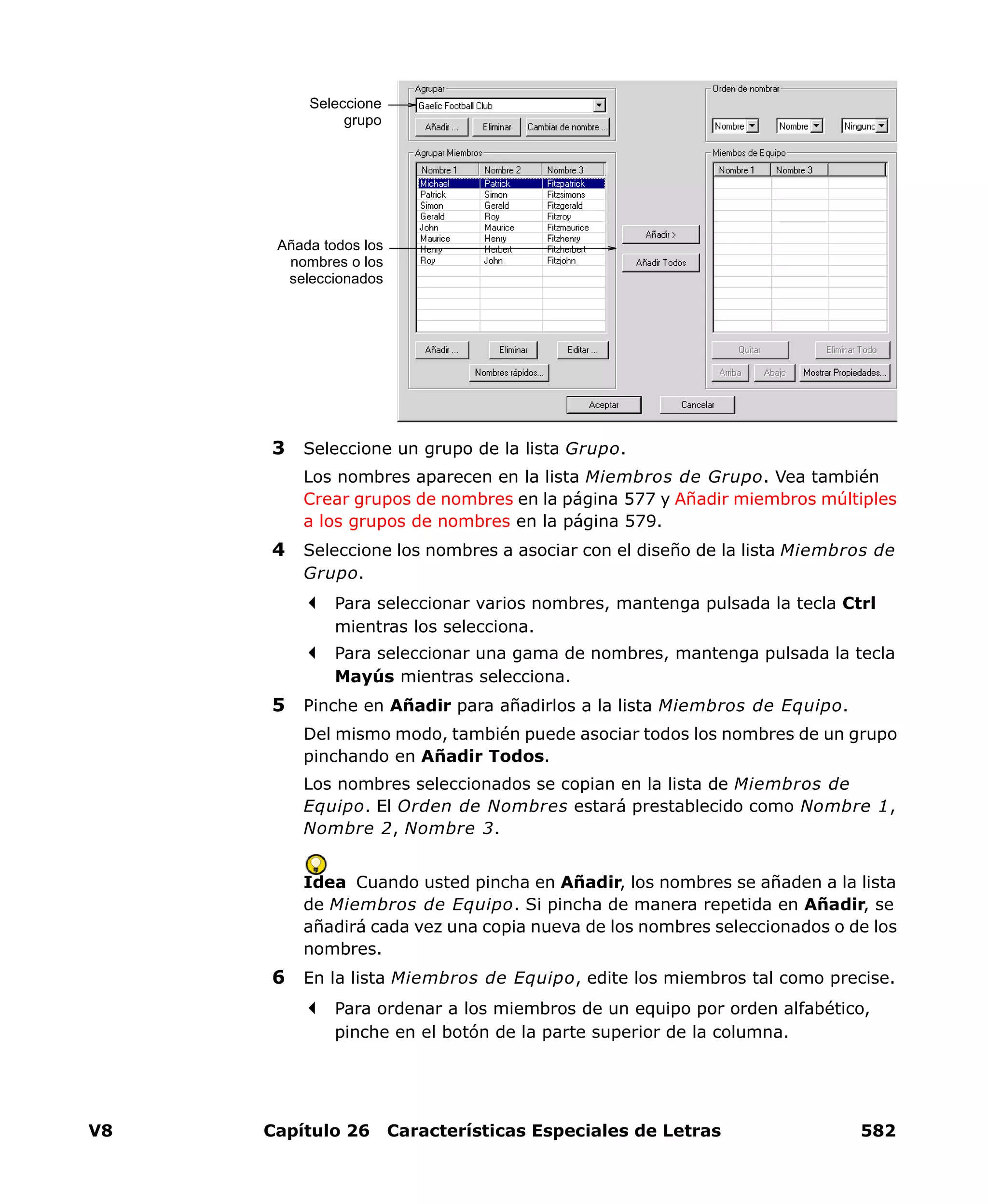 V8 Capítulo 26 Características Especiales de Letras 582
3 Seleccione un grupo de la lista Grupo.
Los nombres aparecen en la lista Miembros de Grupo. Vea también
Crear grupos de nombres en la página 577 y Añadir miembros múltiples
a los grupos de nombres en la página 579.
4 Seleccione los nombres a asociar con el diseño de la lista Miembros de
Grupo.
Para seleccionar varios nombres, mantenga pulsada la tecla Ctrl
mientras los selecciona.
Para seleccionar una gama de nombres, mantenga pulsada la tecla
Mayús mientras selecciona.
5 Pinche en Añadir para añadirlos a la lista Miembros de Equipo.
Del mismo modo, también puede asociar todos los nombres de un grupo
pinchando en Añadir Todos.
Los nombres seleccionados se copian en la lista de Miembros de
Equipo. El Orden de Nombres estará prestablecido como Nombre 1,
Nombre 2, Nombre 3.
Idea Cuando usted pincha en Añadir, los nombres se añaden a la lista
de Miembros de Equipo. Si pincha de manera repetida en Añadir, se
añadirá cada vez una copia nueva de los nombres seleccionados o de los
nombres.
6 En la lista Miembros de Equipo, edite los miembros tal como precise.
Para ordenar a los miembros de un equipo por orden alfabético,
pinche en el botón de la parte superior de la columna.
Seleccione
grupo
Añada todos los
nombres o los
seleccionados
 