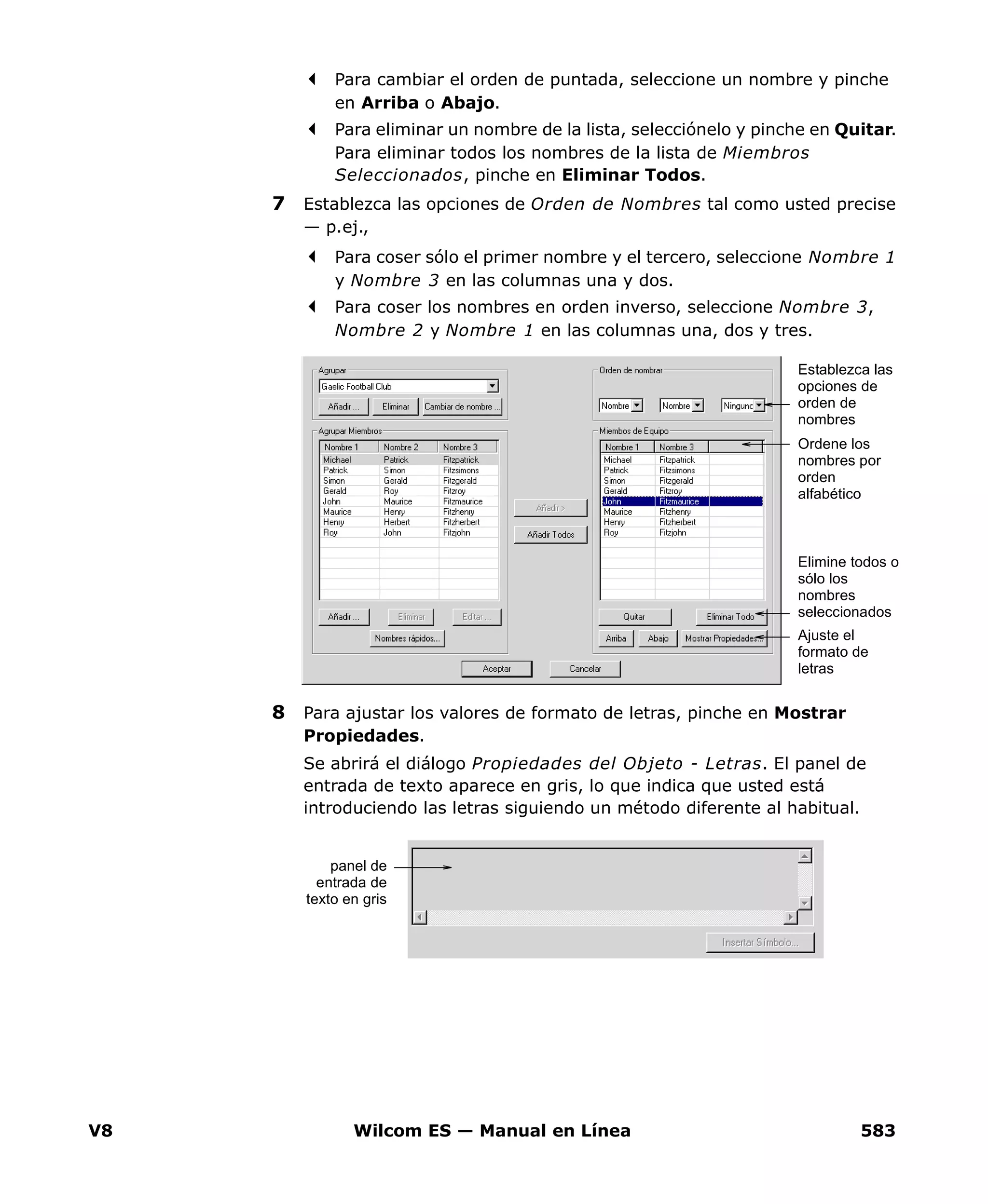 V8 Wilcom ES — Manual en Línea 583
Para cambiar el orden de puntada, seleccione un nombre y pinche
en Arriba o Abajo.
Para eliminar un nombre de la lista, selecciónelo y pinche en Quitar.
Para eliminar todos los nombres de la lista de Miembros
Seleccionados, pinche en Eliminar Todos.
7 Establezca las opciones de Orden de Nombres tal como usted precise
— p.ej.,
Para coser sólo el primer nombre y el tercero, seleccione Nombre 1
y Nombre 3 en las columnas una y dos.
Para coser los nombres en orden inverso, seleccione Nombre 3,
Nombre 2 y Nombre 1 en las columnas una, dos y tres.
8 Para ajustar los valores de formato de letras, pinche en Mostrar
Propiedades.
Se abrirá el diálogo Propiedades del Objeto - Letras. El panel de
entrada de texto aparece en gris, lo que indica que usted está
introduciendo las letras siguiendo un método diferente al habitual.
Elimine todos o
sólo los
nombres
seleccionados
Establezca las
opciones de
orden de
nombres
Ordene los
nombres por
orden
alfabético
Ajuste el
formato de
letras
panel de
entrada de
texto en gris
 