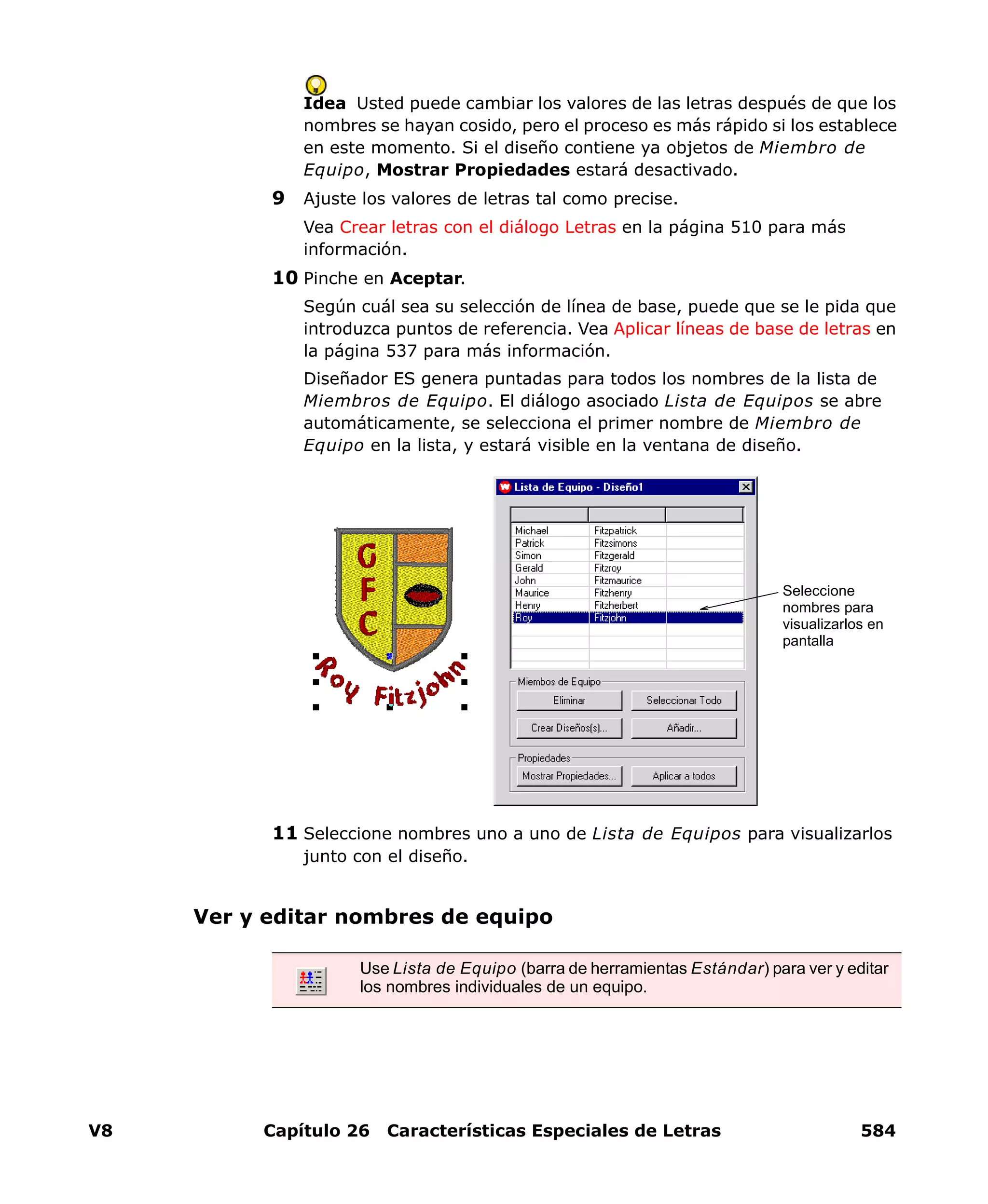 V8 Capítulo 26 Características Especiales de Letras 584
Idea Usted puede cambiar los valores de las letras después de que los
nombres se hayan cosido, pero el proceso es más rápido si los establece
en este momento. Si el diseño contiene ya objetos de Miembro de
Equipo, Mostrar Propiedades estará desactivado.
9 Ajuste los valores de letras tal como precise.
Vea Crear letras con el diálogo Letras en la página 510 para más
información.
10 Pinche en Aceptar.
Según cuál sea su selección de línea de base, puede que se le pida que
introduzca puntos de referencia. Vea Aplicar líneas de base de letras en
la página 537 para más información.
Diseñador ES genera puntadas para todos los nombres de la lista de
Miembros de Equipo. El diálogo asociado Lista de Equipos se abre
automáticamente, se selecciona el primer nombre de Miembro de
Equipo en la lista, y estará visible en la ventana de diseño.
11 Seleccione nombres uno a uno de Lista de Equipos para visualizarlos
junto con el diseño.
Ver y editar nombres de equipo
Seleccione
nombres para
visualizarlos en
pantalla
Use Lista de Equipo (barra de herramientas Estándar) para ver y editar
los nombres individuales de un equipo.
 