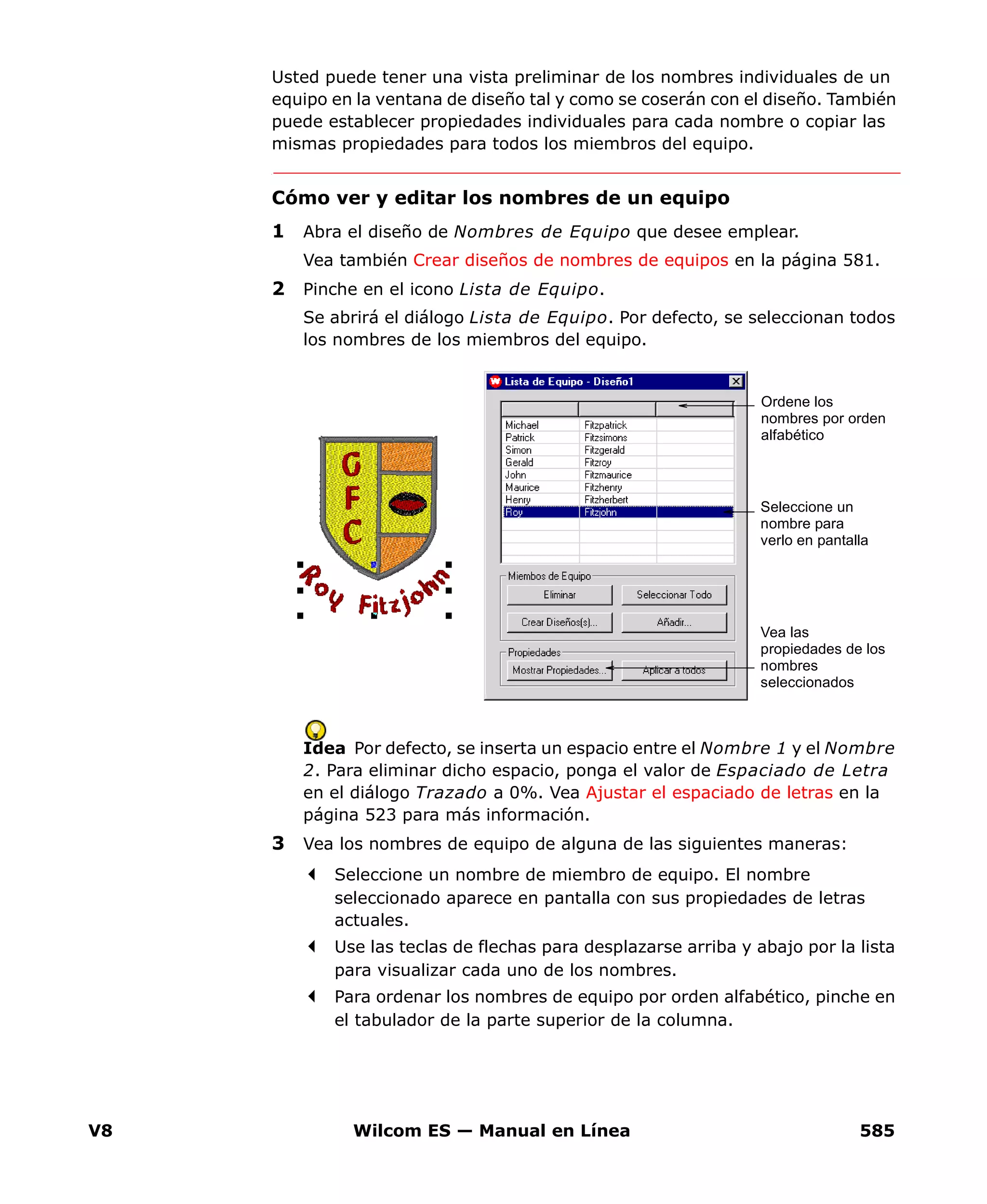 V8 Wilcom ES — Manual en Línea 585
Usted puede tener una vista preliminar de los nombres individuales de un
equipo en la ventana de diseño tal y como se coserán con el diseño. También
puede establecer propiedades individuales para cada nombre o copiar las
mismas propiedades para todos los miembros del equipo.
Cómo ver y editar los nombres de un equipo
1 Abra el diseño de Nombres de Equipo que desee emplear.
Vea también Crear diseños de nombres de equipos en la página 581.
2 Pinche en el icono Lista de Equipo.
Se abrirá el diálogo Lista de Equipo. Por defecto, se seleccionan todos
los nombres de los miembros del equipo.
Idea Por defecto, se inserta un espacio entre el Nombre 1 y el Nombre
2. Para eliminar dicho espacio, ponga el valor de Espaciado de Letra
en el diálogo Trazado a 0%. Vea Ajustar el espaciado de letras en la
página 523 para más información.
3 Vea los nombres de equipo de alguna de las siguientes maneras:
Seleccione un nombre de miembro de equipo. El nombre
seleccionado aparece en pantalla con sus propiedades de letras
actuales.
Use las teclas de flechas para desplazarse arriba y abajo por la lista
para visualizar cada uno de los nombres.
Para ordenar los nombres de equipo por orden alfabético, pinche en
el tabulador de la parte superior de la columna.
Seleccione un
nombre para
verlo en pantalla
Ordene los
nombres por orden
alfabético
Vea las
propiedades de los
nombres
seleccionados
 