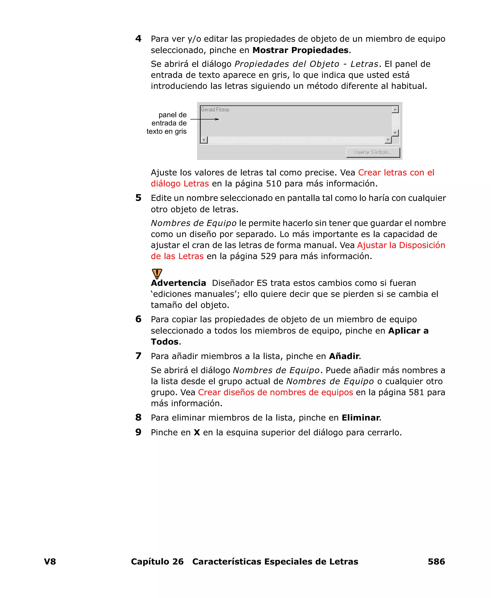 V8 Capítulo 26 Características Especiales de Letras 586
4 Para ver y/o editar las propiedades de objeto de un miembro de equipo
seleccionado, pinche en Mostrar Propiedades.
Se abrirá el diálogo Propiedades del Objeto - Letras. El panel de
entrada de texto aparece en gris, lo que indica que usted está
introduciendo las letras siguiendo un método diferente al habitual.
Ajuste los valores de letras tal como precise. Vea Crear letras con el
diálogo Letras en la página 510 para más información.
5 Edite un nombre seleccionado en pantalla tal como lo haría con cualquier
otro objeto de letras.
Nombres de Equipo le permite hacerlo sin tener que guardar el nombre
como un diseño por separado. Lo más importante es la capacidad de
ajustar el cran de las letras de forma manual. Vea Ajustar la Disposición
de las Letras en la página 529 para más información.
Advertencia Diseñador ES trata estos cambios como si fueran
‘ediciones manuales’; ello quiere decir que se pierden si se cambia el
tamaño del objeto.
6 Para copiar las propiedades de objeto de un miembro de equipo
seleccionado a todos los miembros de equipo, pinche en Aplicar a
Todos.
7 Para añadir miembros a la lista, pinche en Añadir.
Se abrirá el diálogo Nombres de Equipo. Puede añadir más nombres a
la lista desde el grupo actual de Nombres de Equipo o cualquier otro
grupo. Vea Crear diseños de nombres de equipos en la página 581 para
más información.
8 Para eliminar miembros de la lista, pinche en Eliminar.
9 Pinche en X en la esquina superior del diálogo para cerrarlo.
panel de
entrada de
texto en gris
 