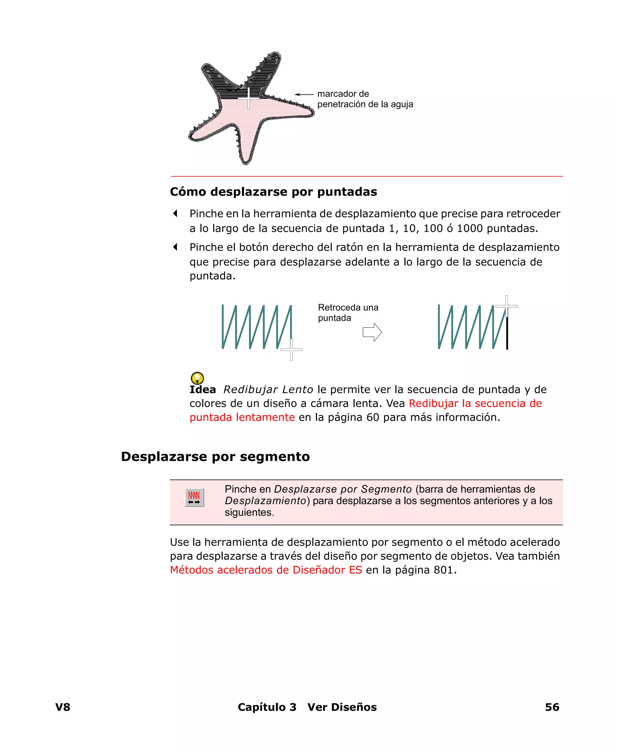 V8 Capítulo 3 Ver Diseños 56
Cómo desplazarse por puntadas
Pinche en la herramienta de desplazamiento que precise para retroceder
a lo largo de la secuencia de puntada 1, 10, 100 ó 1000 puntadas.
Pinche el botón derecho del ratón en la herramienta de desplazamiento
que precise para desplazarse adelante a lo largo de la secuencia de
puntada.
Idea Redibujar Lento le permite ver la secuencia de puntada y de
colores de un diseño a cámara lenta. Vea Redibujar la secuencia de
puntada lentamente en la página 60 para más información.
Desplazarse por segmento
Use la herramienta de desplazamiento por segmento o el método acelerado
para desplazarse a través del diseño por segmento de objetos. Vea también
Métodos acelerados de Diseñador ES en la página 801.
marcador de
penetración de la aguja
Retroceda una
puntada
Pinche en Desplazarse por Segmento (barra de herramientas de
Desplazamiento) para desplazarse a los segmentos anteriores y a los
siguientes.
 