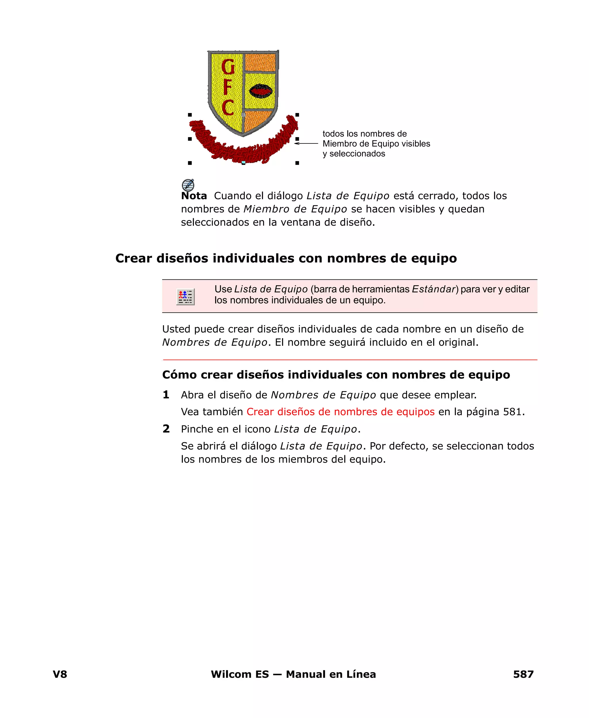 V8 Wilcom ES — Manual en Línea 587
Nota Cuando el diálogo Lista de Equipo está cerrado, todos los
nombres de Miembro de Equipo se hacen visibles y quedan
seleccionados en la ventana de diseño.
Crear diseños individuales con nombres de equipo
Usted puede crear diseños individuales de cada nombre en un diseño de
Nombres de Equipo. El nombre seguirá incluido en el original.
Cómo crear diseños individuales con nombres de equipo
1 Abra el diseño de Nombres de Equipo que desee emplear.
Vea también Crear diseños de nombres de equipos en la página 581.
2 Pinche en el icono Lista de Equipo.
Se abrirá el diálogo Lista de Equipo. Por defecto, se seleccionan todos
los nombres de los miembros del equipo.
todos los nombres de
Miembro de Equipo visibles
y seleccionados
Use Lista de Equipo (barra de herramientas Estándar) para ver y editar
los nombres individuales de un equipo.
 