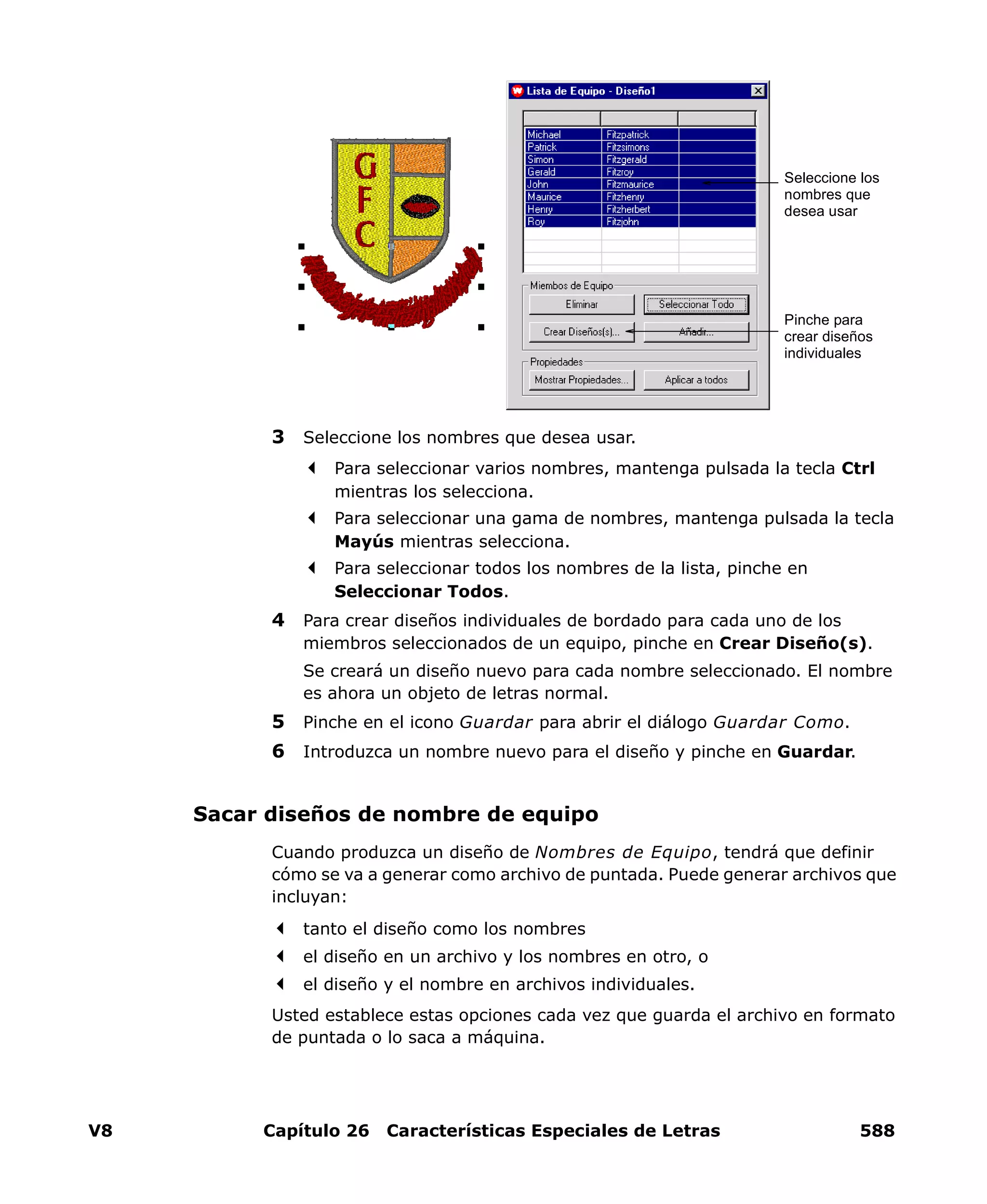 V8 Capítulo 26 Características Especiales de Letras 588
3 Seleccione los nombres que desea usar.
Para seleccionar varios nombres, mantenga pulsada la tecla Ctrl
mientras los selecciona.
Para seleccionar una gama de nombres, mantenga pulsada la tecla
Mayús mientras selecciona.
Para seleccionar todos los nombres de la lista, pinche en
Seleccionar Todos.
4 Para crear diseños individuales de bordado para cada uno de los
miembros seleccionados de un equipo, pinche en Crear Diseño(s).
Se creará un diseño nuevo para cada nombre seleccionado. El nombre
es ahora un objeto de letras normal.
5 Pinche en el icono Guardar para abrir el diálogo Guardar Como.
6 Introduzca un nombre nuevo para el diseño y pinche en Guardar.
Sacar diseños de nombre de equipo
Cuando produzca un diseño de Nombres de Equipo, tendrá que definir
cómo se va a generar como archivo de puntada. Puede generar archivos que
incluyan:
tanto el diseño como los nombres
el diseño en un archivo y los nombres en otro, o
el diseño y el nombre en archivos individuales.
Usted establece estas opciones cada vez que guarda el archivo en formato
de puntada o lo saca a máquina.
Seleccione los
nombres que
desea usar
Pinche para
crear diseños
individuales
 
