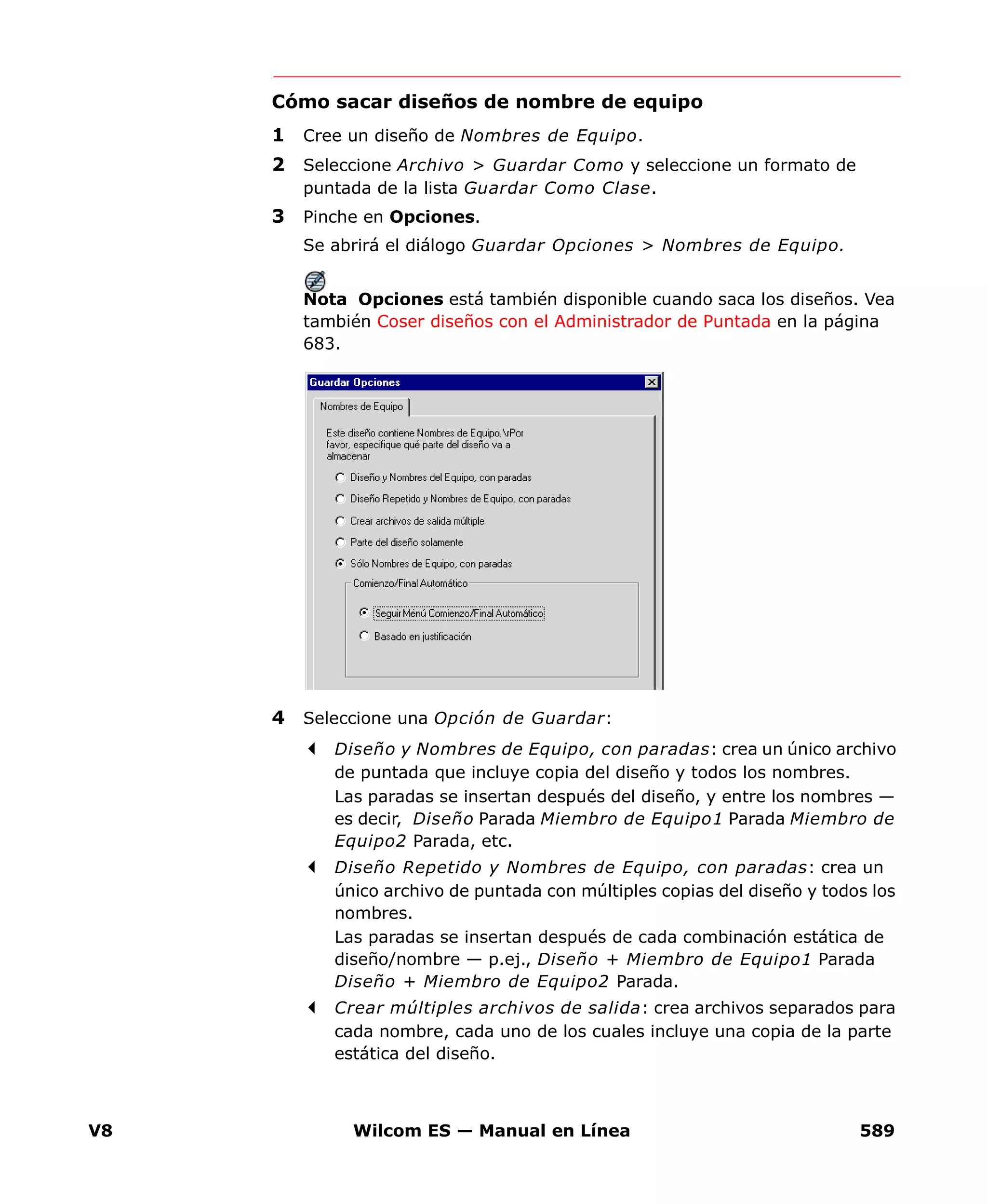 V8 Wilcom ES — Manual en Línea 589
Cómo sacar diseños de nombre de equipo
1 Cree un diseño de Nombres de Equipo.
2 Seleccione Archivo > Guardar Como y seleccione un formato de
puntada de la lista Guardar Como Clase.
3 Pinche en Opciones.
Se abrirá el diálogo Guardar Opciones > Nombres de Equipo.
Nota Opciones está también disponible cuando saca los diseños. Vea
también Coser diseños con el Administrador de Puntada en la página
683.
4 Seleccione una Opción de Guardar:
Diseño y Nombres de Equipo, con paradas: crea un único archivo
de puntada que incluye copia del diseño y todos los nombres.
Las paradas se insertan después del diseño, y entre los nombres —
es decir, Diseño Parada Miembro de Equipo1 Parada Miembro de
Equipo2 Parada, etc.
Diseño Repetido y Nombres de Equipo, con paradas: crea un
único archivo de puntada con múltiples copias del diseño y todos los
nombres.
Las paradas se insertan después de cada combinación estática de
diseño/nombre — p.ej., Diseño + Miembro de Equipo1 Parada
Diseño + Miembro de Equipo2 Parada.
Crear múltiples archivos de salida: crea archivos separados para
cada nombre, cada uno de los cuales incluye una copia de la parte
estática del diseño.
 