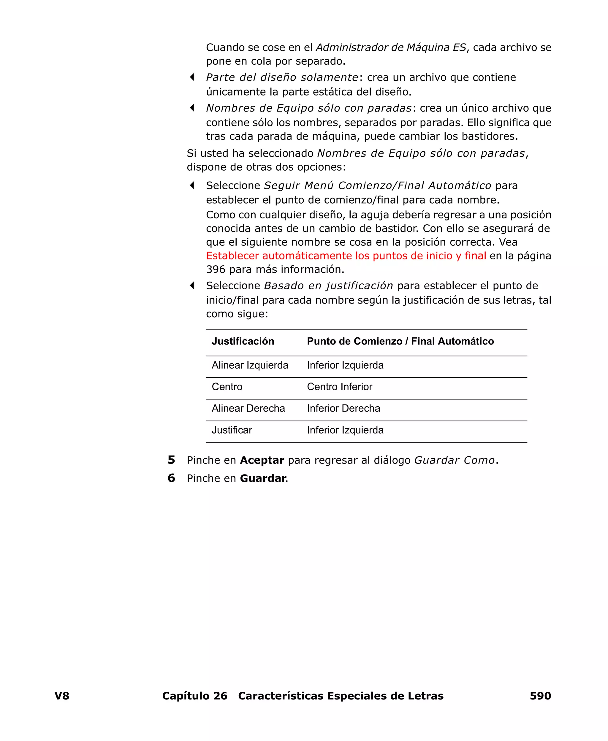 V8 Capítulo 26 Características Especiales de Letras 590
Cuando se cose en el Administrador de Máquina ES, cada archivo se
pone en cola por separado.
Parte del diseño solamente: crea un archivo que contiene
únicamente la parte estática del diseño.
Nombres de Equipo sólo con paradas: crea un único archivo que
contiene sólo los nombres, separados por paradas. Ello significa que
tras cada parada de máquina, puede cambiar los bastidores.
Si usted ha seleccionado Nombres de Equipo sólo con paradas,
dispone de otras dos opciones:
Seleccione Seguir Menú Comienzo/Final Automático para
establecer el punto de comienzo/final para cada nombre.
Como con cualquier diseño, la aguja debería regresar a una posición
conocida antes de un cambio de bastidor. Con ello se asegurará de
que el siguiente nombre se cosa en la posición correcta. Vea
Establecer automáticamente los puntos de inicio y final en la página
396 para más información.
Seleccione Basado en justificación para establecer el punto de
inicio/final para cada nombre según la justificación de sus letras, tal
como sigue:
5 Pinche en Aceptar para regresar al diálogo Guardar Como.
6 Pinche en Guardar.
Justificación Punto de Comienzo / Final Automático
Alinear Izquierda Inferior Izquierda
Centro Centro Inferior
Alinear Derecha Inferior Derecha
Justificar Inferior Izquierda
 
