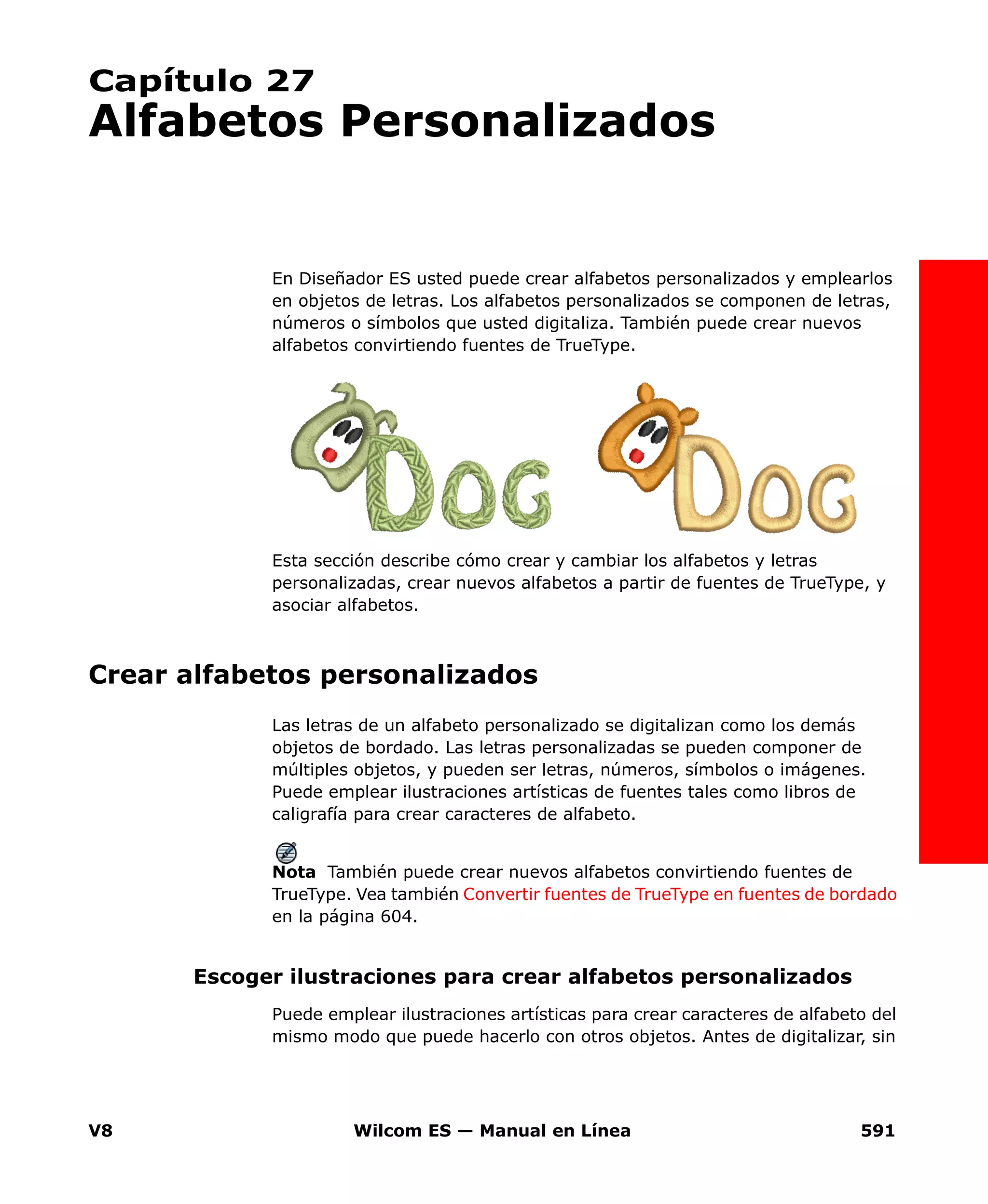 V8 Wilcom ES — Manual en Línea 591
Capítulo 27
Alfabetos Personalizados
En Diseñador ES usted puede crear alfabetos personalizados y emplearlos
en objetos de letras. Los alfabetos personalizados se componen de letras,
números o símbolos que usted digitaliza. También puede crear nuevos
alfabetos convirtiendo fuentes de TrueType.
Esta sección describe cómo crear y cambiar los alfabetos y letras
personalizadas, crear nuevos alfabetos a partir de fuentes de TrueType, y
asociar alfabetos.
Crear alfabetos personalizados
Las letras de un alfabeto personalizado se digitalizan como los demás
objetos de bordado. Las letras personalizadas se pueden componer de
múltiples objetos, y pueden ser letras, números, símbolos o imágenes.
Puede emplear ilustraciones artísticas de fuentes tales como libros de
caligrafía para crear caracteres de alfabeto.
Nota También puede crear nuevos alfabetos convirtiendo fuentes de
TrueType. Vea también Convertir fuentes de TrueType en fuentes de bordado
en la página 604.
Escoger ilustraciones para crear alfabetos personalizados
Puede emplear ilustraciones artísticas para crear caracteres de alfabeto del
mismo modo que puede hacerlo con otros objetos. Antes de digitalizar, sin
 