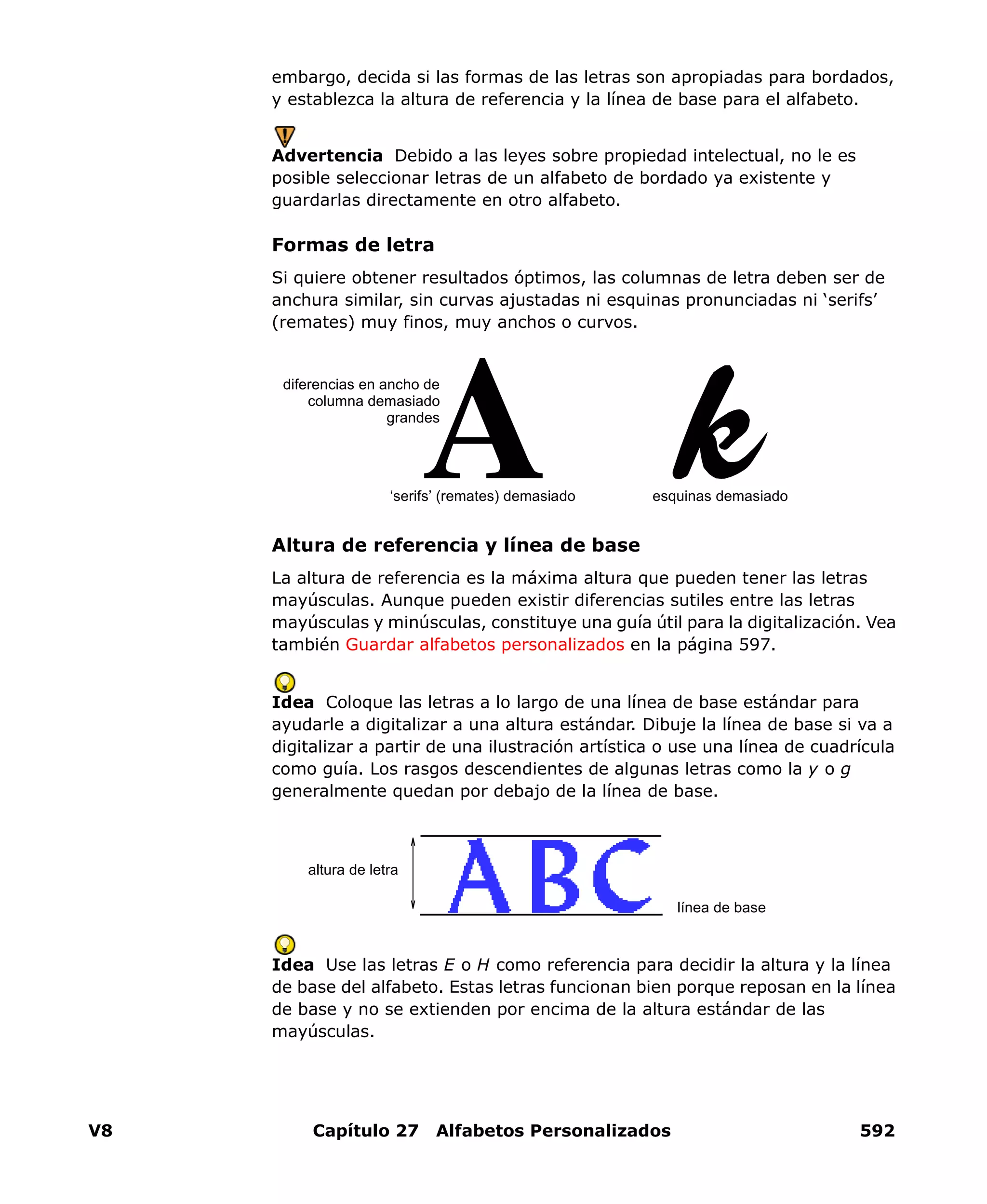 V8 Capítulo 27 Alfabetos Personalizados 592
embargo, decida si las formas de las letras son apropiadas para bordados,
y establezca la altura de referencia y la línea de base para el alfabeto.
Advertencia Debido a las leyes sobre propiedad intelectual, no le es
posible seleccionar letras de un alfabeto de bordado ya existente y
guardarlas directamente en otro alfabeto.
Formas de letra
Si quiere obtener resultados óptimos, las columnas de letra deben ser de
anchura similar, sin curvas ajustadas ni esquinas pronunciadas ni ‘serifs’
(remates) muy finos, muy anchos o curvos.
Altura de referencia y línea de base
La altura de referencia es la máxima altura que pueden tener las letras
mayúsculas. Aunque pueden existir diferencias sutiles entre las letras
mayúsculas y minúsculas, constituye una guía útil para la digitalización. Vea
también Guardar alfabetos personalizados en la página 597.
Idea Coloque las letras a lo largo de una línea de base estándar para
ayudarle a digitalizar a una altura estándar. Dibuje la línea de base si va a
digitalizar a partir de una ilustración artística o use una línea de cuadrícula
como guía. Los rasgos descendientes de algunas letras como la y o g
generalmente quedan por debajo de la línea de base.
Idea Use las letras E o H como referencia para decidir la altura y la línea
de base del alfabeto. Estas letras funcionan bien porque reposan en la línea
de base y no se extienden por encima de la altura estándar de las
mayúsculas.
esquinas demasiado
diferencias en ancho de
columna demasiado
grandes
‘serifs’ (remates) demasiado
altura de letra
línea de base
 