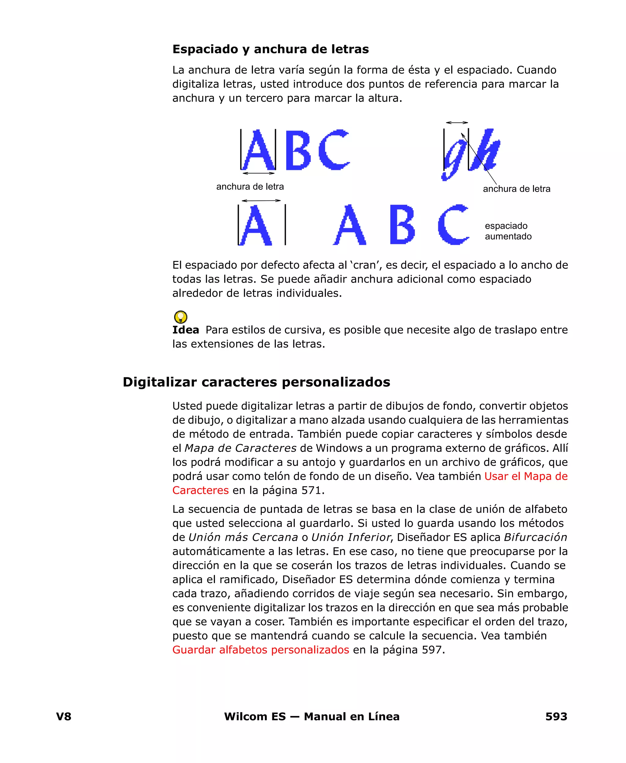 V8 Wilcom ES — Manual en Línea 593
Espaciado y anchura de letras
La anchura de letra varía según la forma de ésta y el espaciado. Cuando
digitaliza letras, usted introduce dos puntos de referencia para marcar la
anchura y un tercero para marcar la altura.
El espaciado por defecto afecta al ‘cran’, es decir, el espaciado a lo ancho de
todas las letras. Se puede añadir anchura adicional como espaciado
alrededor de letras individuales.
Idea Para estilos de cursiva, es posible que necesite algo de traslapo entre
las extensiones de las letras.
Digitalizar caracteres personalizados
Usted puede digitalizar letras a partir de dibujos de fondo, convertir objetos
de dibujo, o digitalizar a mano alzada usando cualquiera de las herramientas
de método de entrada. También puede copiar caracteres y símbolos desde
el Mapa de Caracteres de Windows a un programa externo de gráficos. Allí
los podrá modificar a su antojo y guardarlos en un archivo de gráficos, que
podrá usar como telón de fondo de un diseño. Vea también Usar el Mapa de
Caracteres en la página 571.
La secuencia de puntada de letras se basa en la clase de unión de alfabeto
que usted selecciona al guardarlo. Si usted lo guarda usando los métodos
de Unión más Cercana o Unión Inferior, Diseñador ES aplica Bifurcación
automáticamente a las letras. En ese caso, no tiene que preocuparse por la
dirección en la que se coserán los trazos de letras individuales. Cuando se
aplica el ramificado, Diseñador ES determina dónde comienza y termina
cada trazo, añadiendo corridos de viaje según sea necesario. Sin embargo,
es conveniente digitalizar los trazos en la dirección en que sea más probable
que se vayan a coser. También es importante especificar el orden del trazo,
puesto que se mantendrá cuando se calcule la secuencia. Vea también
Guardar alfabetos personalizados en la página 597.
anchura de letra anchura de letra
espaciado
aumentado
 