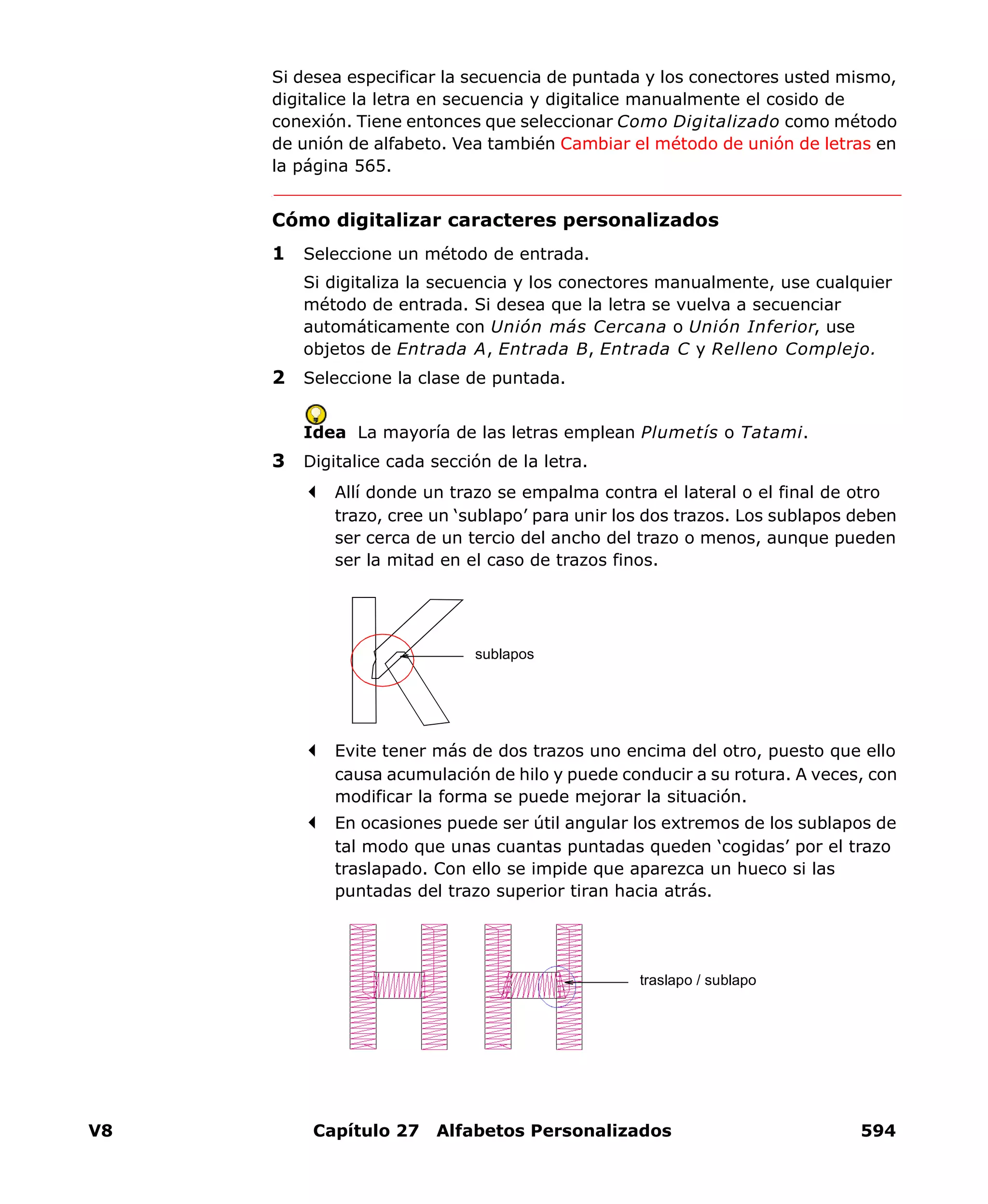V8 Capítulo 27 Alfabetos Personalizados 594
Si desea especificar la secuencia de puntada y los conectores usted mismo,
digitalice la letra en secuencia y digitalice manualmente el cosido de
conexión. Tiene entonces que seleccionar Como Digitalizado como método
de unión de alfabeto. Vea también Cambiar el método de unión de letras en
la página 565.
Cómo digitalizar caracteres personalizados
1 Seleccione un método de entrada.
Si digitaliza la secuencia y los conectores manualmente, use cualquier
método de entrada. Si desea que la letra se vuelva a secuenciar
automáticamente con Unión más Cercana o Unión Inferior, use
objetos de Entrada A, Entrada B, Entrada C y Relleno Complejo.
2 Seleccione la clase de puntada.
Idea La mayoría de las letras emplean Plumetís o Tatami.
3 Digitalice cada sección de la letra.
Allí donde un trazo se empalma contra el lateral o el final de otro
trazo, cree un ‘sublapo’ para unir los dos trazos. Los sublapos deben
ser cerca de un tercio del ancho del trazo o menos, aunque pueden
ser la mitad en el caso de trazos finos.
Evite tener más de dos trazos uno encima del otro, puesto que ello
causa acumulación de hilo y puede conducir a su rotura. A veces, con
modificar la forma se puede mejorar la situación.
En ocasiones puede ser útil angular los extremos de los sublapos de
tal modo que unas cuantas puntadas queden ‘cogidas’ por el trazo
traslapado. Con ello se impide que aparezca un hueco si las
puntadas del trazo superior tiran hacia atrás.
sublapos
traslapo / sublapo
 