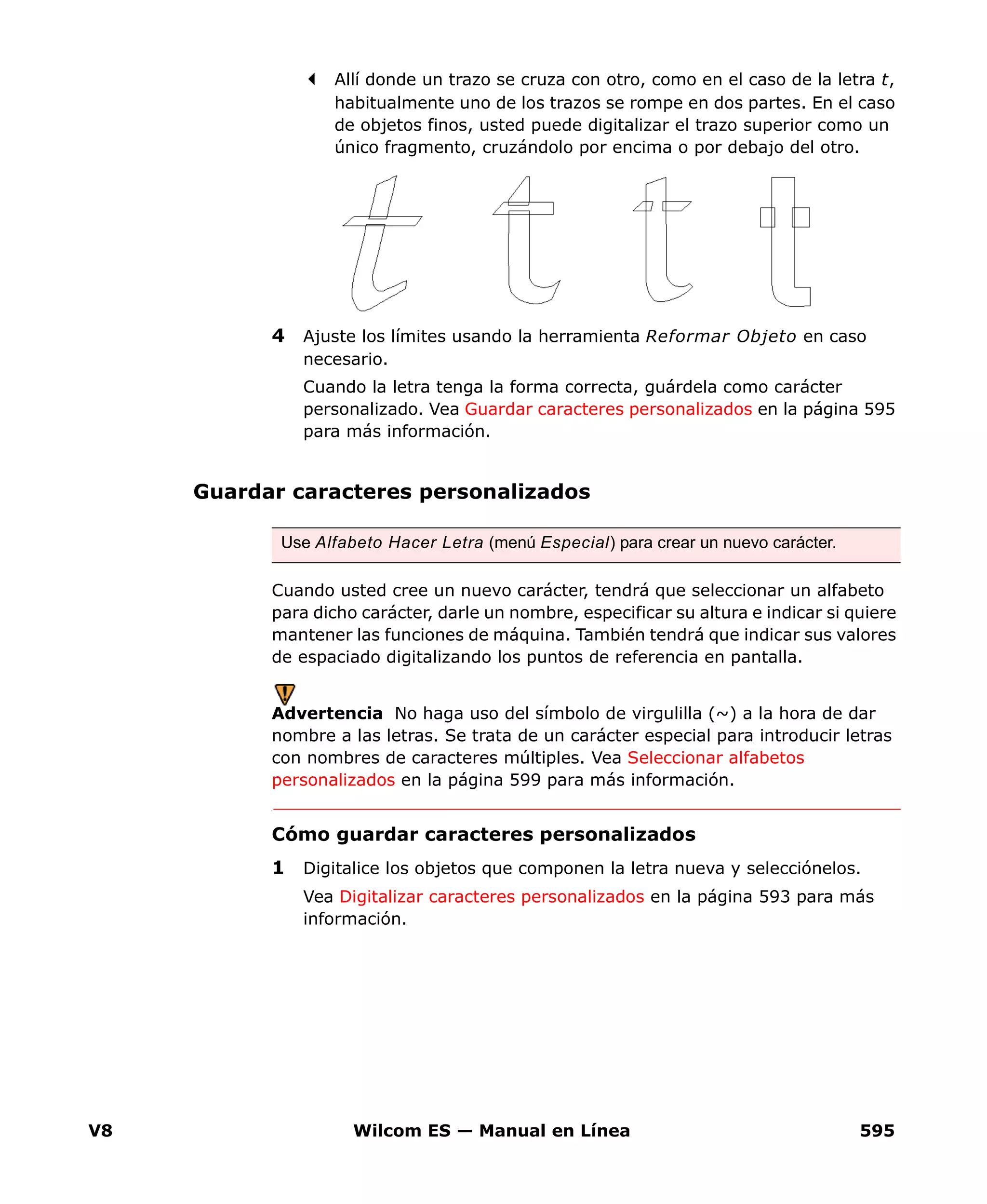 V8 Wilcom ES — Manual en Línea 595
Allí donde un trazo se cruza con otro, como en el caso de la letra t,
habitualmente uno de los trazos se rompe en dos partes. En el caso
de objetos finos, usted puede digitalizar el trazo superior como un
único fragmento, cruzándolo por encima o por debajo del otro.
4 Ajuste los límites usando la herramienta Reformar Objeto en caso
necesario.
Cuando la letra tenga la forma correcta, guárdela como carácter
personalizado. Vea Guardar caracteres personalizados en la página 595
para más información.
Guardar caracteres personalizados
Cuando usted cree un nuevo carácter, tendrá que seleccionar un alfabeto
para dicho carácter, darle un nombre, especificar su altura e indicar si quiere
mantener las funciones de máquina. También tendrá que indicar sus valores
de espaciado digitalizando los puntos de referencia en pantalla.
Advertencia No haga uso del símbolo de virgulilla (~) a la hora de dar
nombre a las letras. Se trata de un carácter especial para introducir letras
con nombres de caracteres múltiples. Vea Seleccionar alfabetos
personalizados en la página 599 para más información.
Cómo guardar caracteres personalizados
1 Digitalice los objetos que componen la letra nueva y selecciónelos.
Vea Digitalizar caracteres personalizados en la página 593 para más
información.
Use Alfabeto Hacer Letra (menú Especial) para crear un nuevo carácter.
 