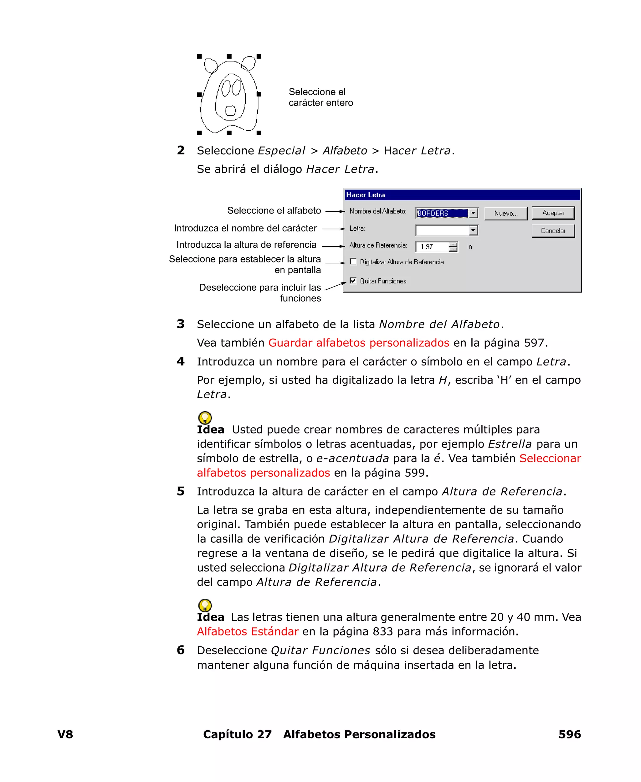 V8 Capítulo 27 Alfabetos Personalizados 596
2 Seleccione Especial > Alfabeto > Hacer Letra.
Se abrirá el diálogo Hacer Letra.
3 Seleccione un alfabeto de la lista Nombre del Alfabeto.
Vea también Guardar alfabetos personalizados en la página 597.
4 Introduzca un nombre para el carácter o símbolo en el campo Letra.
Por ejemplo, si usted ha digitalizado la letra H, escriba ‘H’ en el campo
Letra.
Idea Usted puede crear nombres de caracteres múltiples para
identificar símbolos o letras acentuadas, por ejemplo Estrella para un
símbolo de estrella, o e-acentuada para la é. Vea también Seleccionar
alfabetos personalizados en la página 599.
5 Introduzca la altura de carácter en el campo Altura de Referencia.
La letra se graba en esta altura, independientemente de su tamaño
original. También puede establecer la altura en pantalla, seleccionando
la casilla de verificación Digitalizar Altura de Referencia. Cuando
regrese a la ventana de diseño, se le pedirá que digitalice la altura. Si
usted selecciona Digitalizar Altura de Referencia, se ignorará el valor
del campo Altura de Referencia.
Idea Las letras tienen una altura generalmente entre 20 y 40 mm. Vea
Alfabetos Estándar en la página 833 para más información.
6 Deseleccione Quitar Funciones sólo si desea deliberadamente
mantener alguna función de máquina insertada en la letra.
Seleccione el
carácter entero
Introduzca la altura de referencia
Introduzca el nombre del carácter
Seleccione el alfabeto
Seleccione para establecer la altura
en pantalla
Deseleccione para incluir las
funciones
 